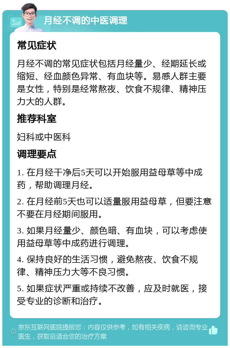 月经不调的中医调理 常见症状 月经不调的常见症状包括月经量少、经期延长或缩短、经血颜色异常、有血块等。易感人群主要是女性，特别是经常熬夜、饮食不规律、精神压力大的人群。 推荐科室 妇科或中医科 调理要点 1. 在月经干净后5天可以开始服用益母草等中成药，帮助调理月经。 2. 在月经前5天也可以适量服用益母草，但要注意不要在月经期间服用。 3. 如果月经量少、颜色暗、有血块，可以考虑使用益母草等中成药进行调理。 4. 保持良好的生活习惯，避免熬夜、饮食不规律、精神压力大等不良习惯。 5. 如果症状严重或持续不改善，应及时就医，接受专业的诊断和治疗。