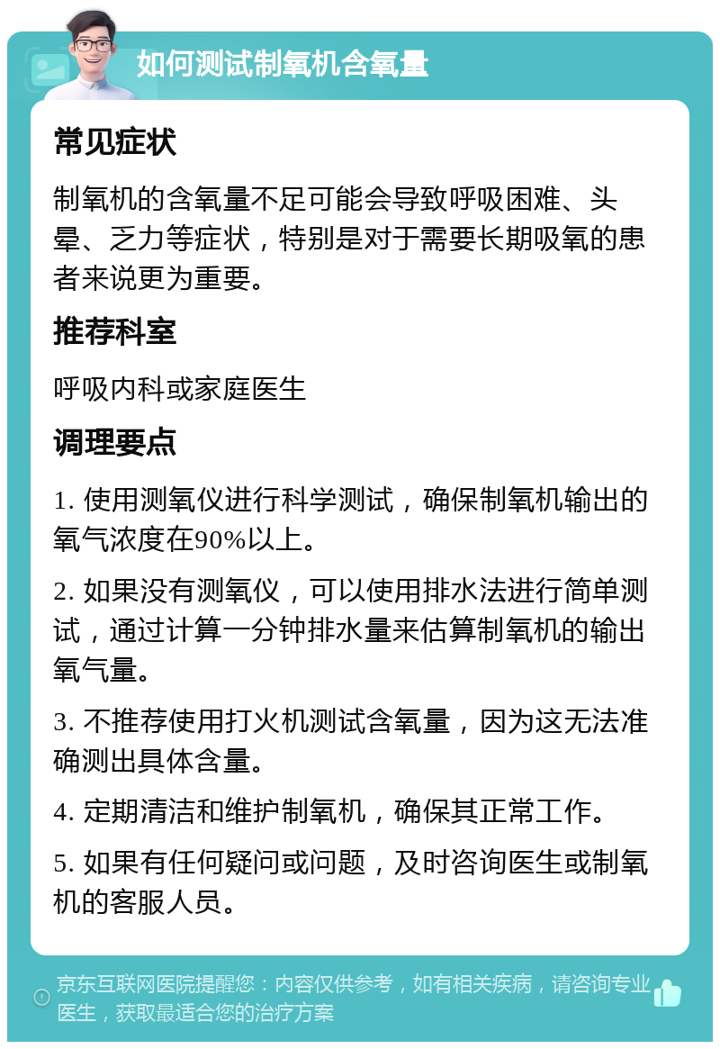 如何测试制氧机含氧量 常见症状 制氧机的含氧量不足可能会导致呼吸困难、头晕、乏力等症状，特别是对于需要长期吸氧的患者来说更为重要。 推荐科室 呼吸内科或家庭医生 调理要点 1. 使用测氧仪进行科学测试，确保制氧机输出的氧气浓度在90%以上。 2. 如果没有测氧仪，可以使用排水法进行简单测试，通过计算一分钟排水量来估算制氧机的输出氧气量。 3. 不推荐使用打火机测试含氧量，因为这无法准确测出具体含量。 4. 定期清洁和维护制氧机，确保其正常工作。 5. 如果有任何疑问或问题，及时咨询医生或制氧机的客服人员。