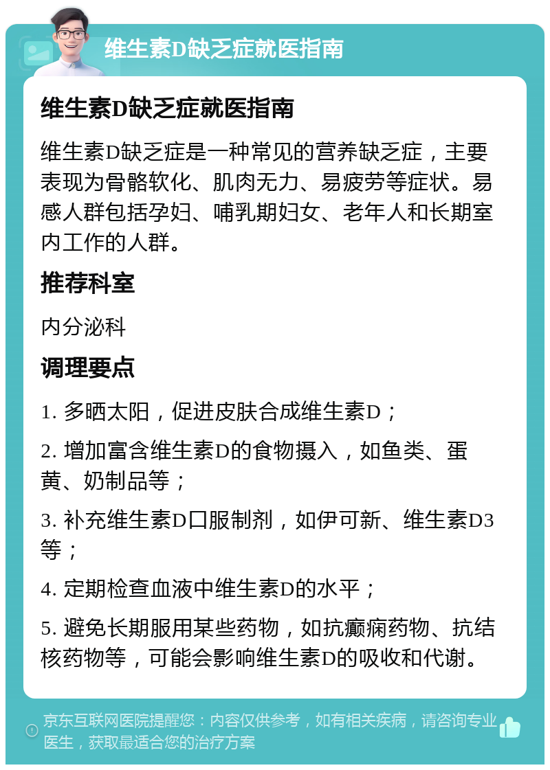 维生素D缺乏症就医指南 维生素D缺乏症就医指南 维生素D缺乏症是一种常见的营养缺乏症，主要表现为骨骼软化、肌肉无力、易疲劳等症状。易感人群包括孕妇、哺乳期妇女、老年人和长期室内工作的人群。 推荐科室 内分泌科 调理要点 1. 多晒太阳，促进皮肤合成维生素D； 2. 增加富含维生素D的食物摄入，如鱼类、蛋黄、奶制品等； 3. 补充维生素D口服制剂，如伊可新、维生素D3等； 4. 定期检查血液中维生素D的水平； 5. 避免长期服用某些药物，如抗癫痫药物、抗结核药物等，可能会影响维生素D的吸收和代谢。