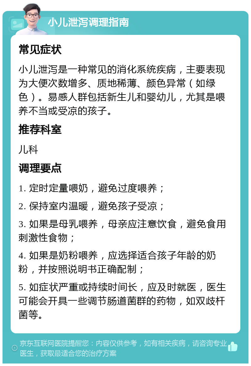 小儿泄泻调理指南 常见症状 小儿泄泻是一种常见的消化系统疾病，主要表现为大便次数增多、质地稀薄、颜色异常（如绿色）。易感人群包括新生儿和婴幼儿，尤其是喂养不当或受凉的孩子。 推荐科室 儿科 调理要点 1. 定时定量喂奶，避免过度喂养； 2. 保持室内温暖，避免孩子受凉； 3. 如果是母乳喂养，母亲应注意饮食，避免食用刺激性食物； 4. 如果是奶粉喂养，应选择适合孩子年龄的奶粉，并按照说明书正确配制； 5. 如症状严重或持续时间长，应及时就医，医生可能会开具一些调节肠道菌群的药物，如双歧杆菌等。