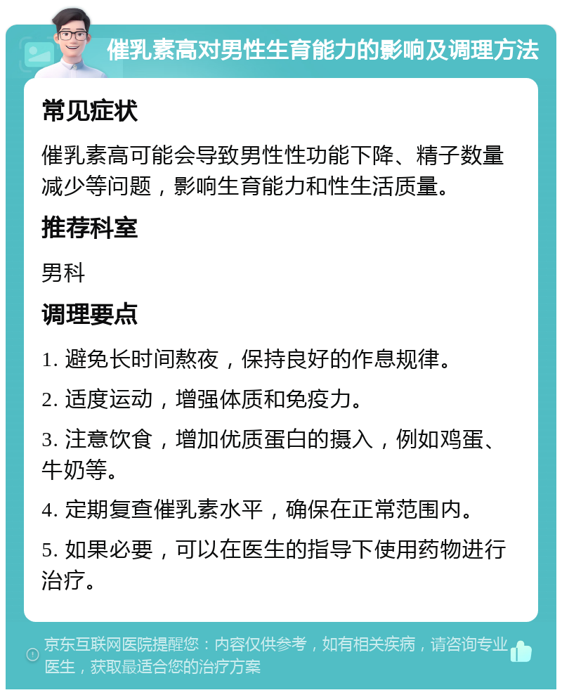 催乳素高对男性生育能力的影响及调理方法 常见症状 催乳素高可能会导致男性性功能下降、精子数量减少等问题，影响生育能力和性生活质量。 推荐科室 男科 调理要点 1. 避免长时间熬夜，保持良好的作息规律。 2. 适度运动，增强体质和免疫力。 3. 注意饮食，增加优质蛋白的摄入，例如鸡蛋、牛奶等。 4. 定期复查催乳素水平，确保在正常范围内。 5. 如果必要，可以在医生的指导下使用药物进行治疗。