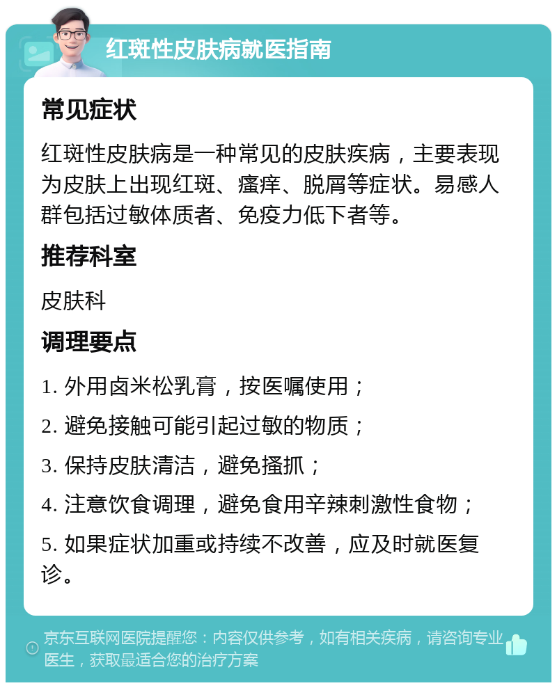 红斑性皮肤病就医指南 常见症状 红斑性皮肤病是一种常见的皮肤疾病，主要表现为皮肤上出现红斑、瘙痒、脱屑等症状。易感人群包括过敏体质者、免疫力低下者等。 推荐科室 皮肤科 调理要点 1. 外用卤米松乳膏，按医嘱使用； 2. 避免接触可能引起过敏的物质； 3. 保持皮肤清洁，避免搔抓； 4. 注意饮食调理，避免食用辛辣刺激性食物； 5. 如果症状加重或持续不改善，应及时就医复诊。