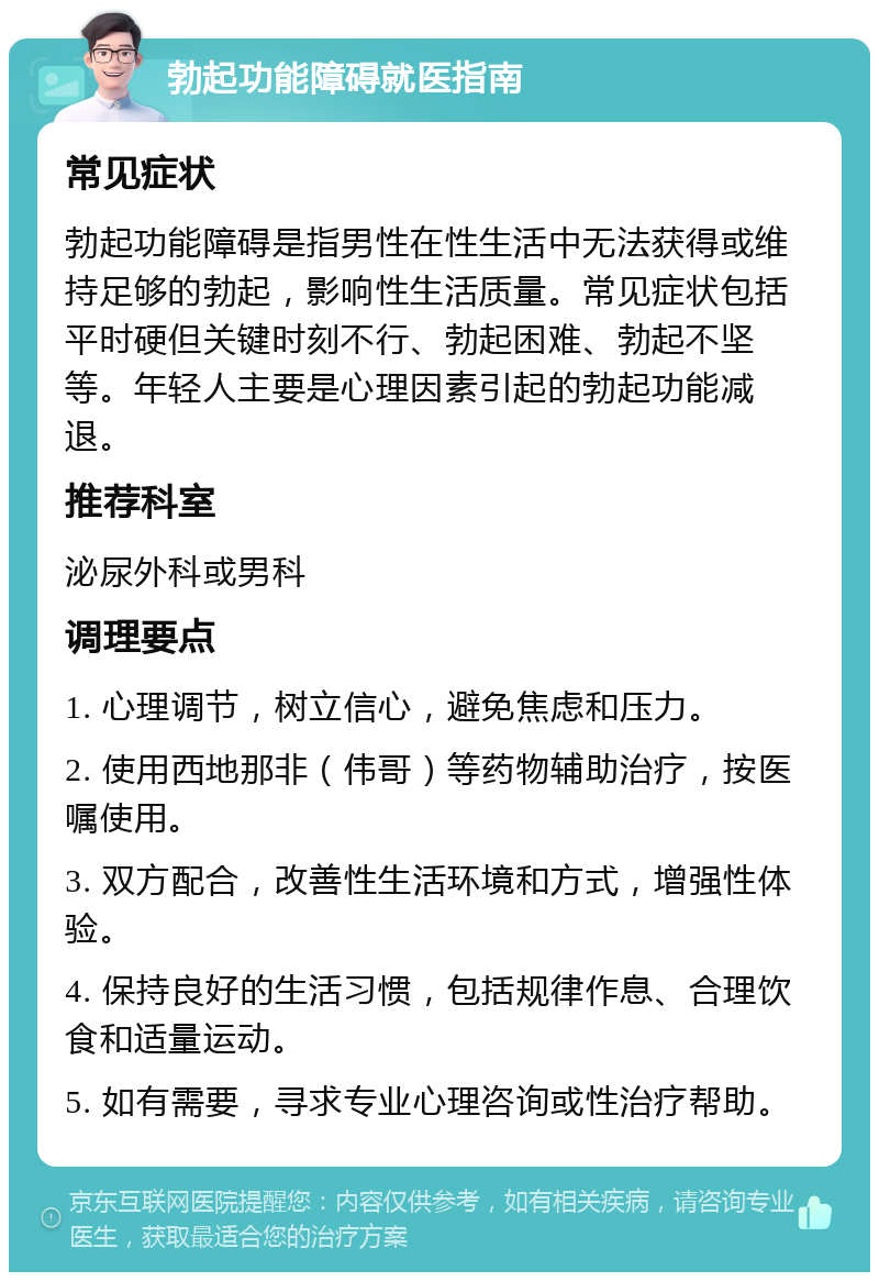 勃起功能障碍就医指南 常见症状 勃起功能障碍是指男性在性生活中无法获得或维持足够的勃起，影响性生活质量。常见症状包括平时硬但关键时刻不行、勃起困难、勃起不坚等。年轻人主要是心理因素引起的勃起功能减退。 推荐科室 泌尿外科或男科 调理要点 1. 心理调节，树立信心，避免焦虑和压力。 2. 使用西地那非（伟哥）等药物辅助治疗，按医嘱使用。 3. 双方配合，改善性生活环境和方式，增强性体验。 4. 保持良好的生活习惯，包括规律作息、合理饮食和适量运动。 5. 如有需要，寻求专业心理咨询或性治疗帮助。