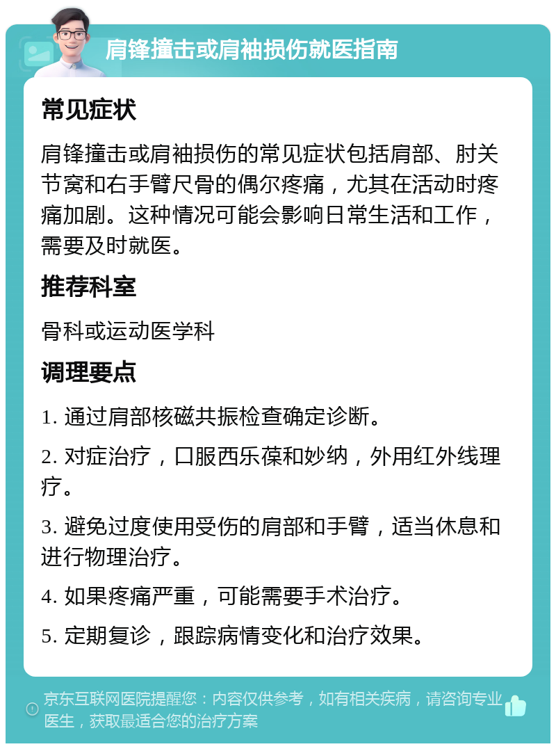 肩锋撞击或肩袖损伤就医指南 常见症状 肩锋撞击或肩袖损伤的常见症状包括肩部、肘关节窝和右手臂尺骨的偶尔疼痛，尤其在活动时疼痛加剧。这种情况可能会影响日常生活和工作，需要及时就医。 推荐科室 骨科或运动医学科 调理要点 1. 通过肩部核磁共振检查确定诊断。 2. 对症治疗，口服西乐葆和妙纳，外用红外线理疗。 3. 避免过度使用受伤的肩部和手臂，适当休息和进行物理治疗。 4. 如果疼痛严重，可能需要手术治疗。 5. 定期复诊，跟踪病情变化和治疗效果。