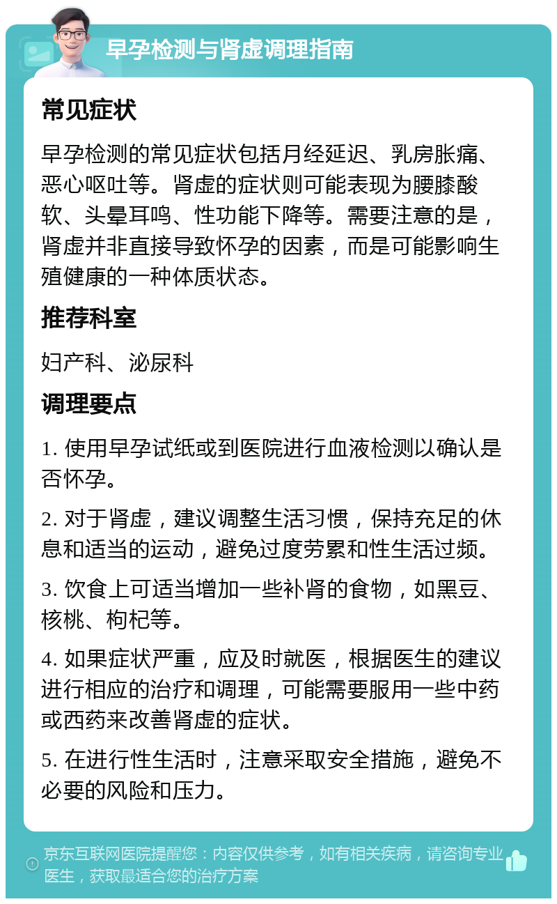 早孕检测与肾虚调理指南 常见症状 早孕检测的常见症状包括月经延迟、乳房胀痛、恶心呕吐等。肾虚的症状则可能表现为腰膝酸软、头晕耳鸣、性功能下降等。需要注意的是，肾虚并非直接导致怀孕的因素，而是可能影响生殖健康的一种体质状态。 推荐科室 妇产科、泌尿科 调理要点 1. 使用早孕试纸或到医院进行血液检测以确认是否怀孕。 2. 对于肾虚，建议调整生活习惯，保持充足的休息和适当的运动，避免过度劳累和性生活过频。 3. 饮食上可适当增加一些补肾的食物，如黑豆、核桃、枸杞等。 4. 如果症状严重，应及时就医，根据医生的建议进行相应的治疗和调理，可能需要服用一些中药或西药来改善肾虚的症状。 5. 在进行性生活时，注意采取安全措施，避免不必要的风险和压力。