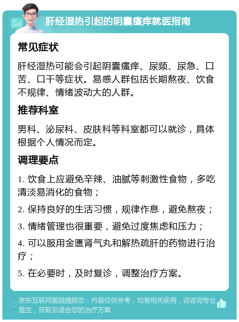 肝经湿热引起的阴囊瘙痒就医指南 常见症状 肝经湿热可能会引起阴囊瘙痒、尿频、尿急、口苦、口干等症状。易感人群包括长期熬夜、饮食不规律、情绪波动大的人群。 推荐科室 男科、泌尿科、皮肤科等科室都可以就诊，具体根据个人情况而定。 调理要点 1. 饮食上应避免辛辣、油腻等刺激性食物，多吃清淡易消化的食物； 2. 保持良好的生活习惯，规律作息，避免熬夜； 3. 情绪管理也很重要，避免过度焦虑和压力； 4. 可以服用金匮肾气丸和解热疏肝的药物进行治疗； 5. 在必要时，及时复诊，调整治疗方案。