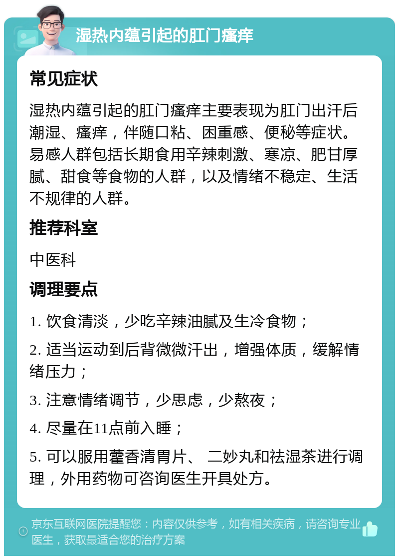 湿热内蕴引起的肛门瘙痒 常见症状 湿热内蕴引起的肛门瘙痒主要表现为肛门出汗后潮湿、瘙痒，伴随口粘、困重感、便秘等症状。易感人群包括长期食用辛辣刺激、寒凉、肥甘厚腻、甜食等食物的人群，以及情绪不稳定、生活不规律的人群。 推荐科室 中医科 调理要点 1. 饮食清淡，少吃辛辣油腻及生冷食物； 2. 适当运动到后背微微汗出，增强体质，缓解情绪压力； 3. 注意情绪调节，少思虑，少熬夜； 4. 尽量在11点前入睡； 5. 可以服用藿香清胃片、 二妙丸和祛湿茶进行调理，外用药物可咨询医生开具处方。