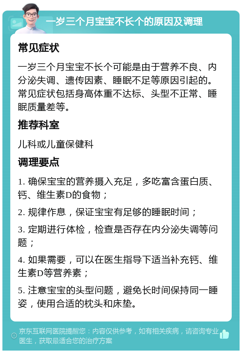 一岁三个月宝宝不长个的原因及调理 常见症状 一岁三个月宝宝不长个可能是由于营养不良、内分泌失调、遗传因素、睡眠不足等原因引起的。常见症状包括身高体重不达标、头型不正常、睡眠质量差等。 推荐科室 儿科或儿童保健科 调理要点 1. 确保宝宝的营养摄入充足，多吃富含蛋白质、钙、维生素D的食物； 2. 规律作息，保证宝宝有足够的睡眠时间； 3. 定期进行体检，检查是否存在内分泌失调等问题； 4. 如果需要，可以在医生指导下适当补充钙、维生素D等营养素； 5. 注意宝宝的头型问题，避免长时间保持同一睡姿，使用合适的枕头和床垫。