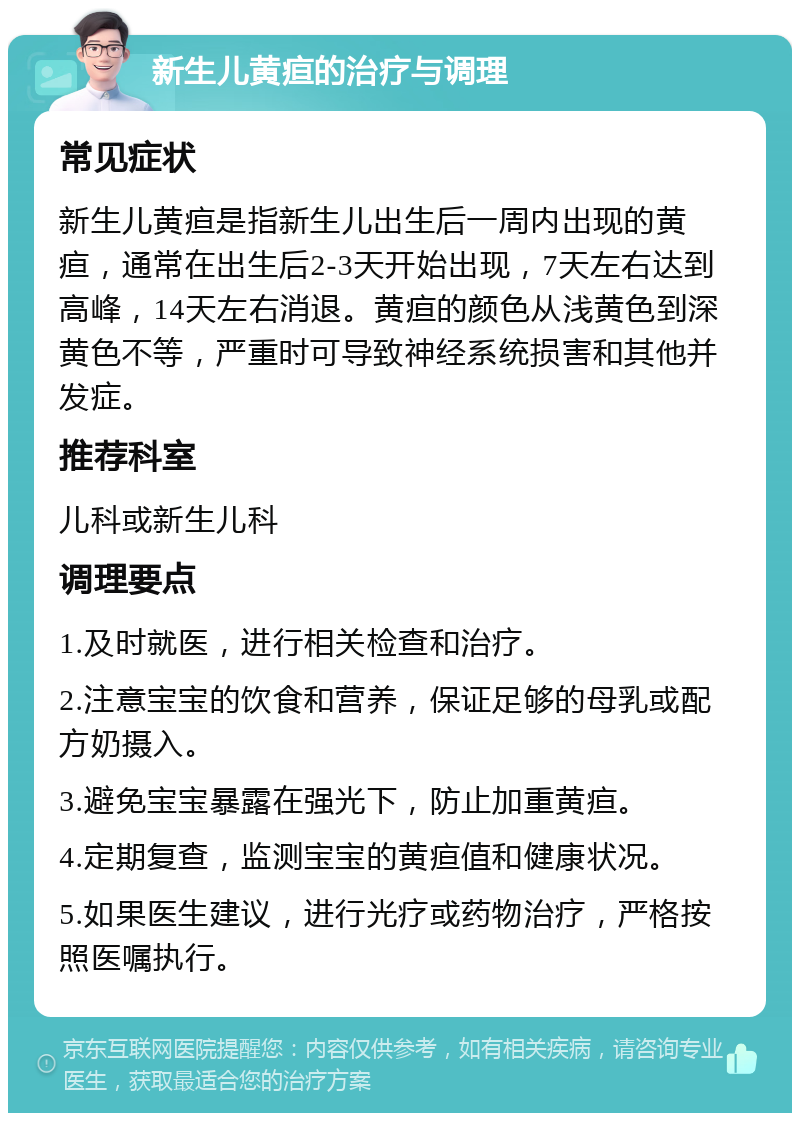 新生儿黄疸的治疗与调理 常见症状 新生儿黄疸是指新生儿出生后一周内出现的黄疸，通常在出生后2-3天开始出现，7天左右达到高峰，14天左右消退。黄疸的颜色从浅黄色到深黄色不等，严重时可导致神经系统损害和其他并发症。 推荐科室 儿科或新生儿科 调理要点 1.及时就医，进行相关检查和治疗。 2.注意宝宝的饮食和营养，保证足够的母乳或配方奶摄入。 3.避免宝宝暴露在强光下，防止加重黄疸。 4.定期复查，监测宝宝的黄疸值和健康状况。 5.如果医生建议，进行光疗或药物治疗，严格按照医嘱执行。