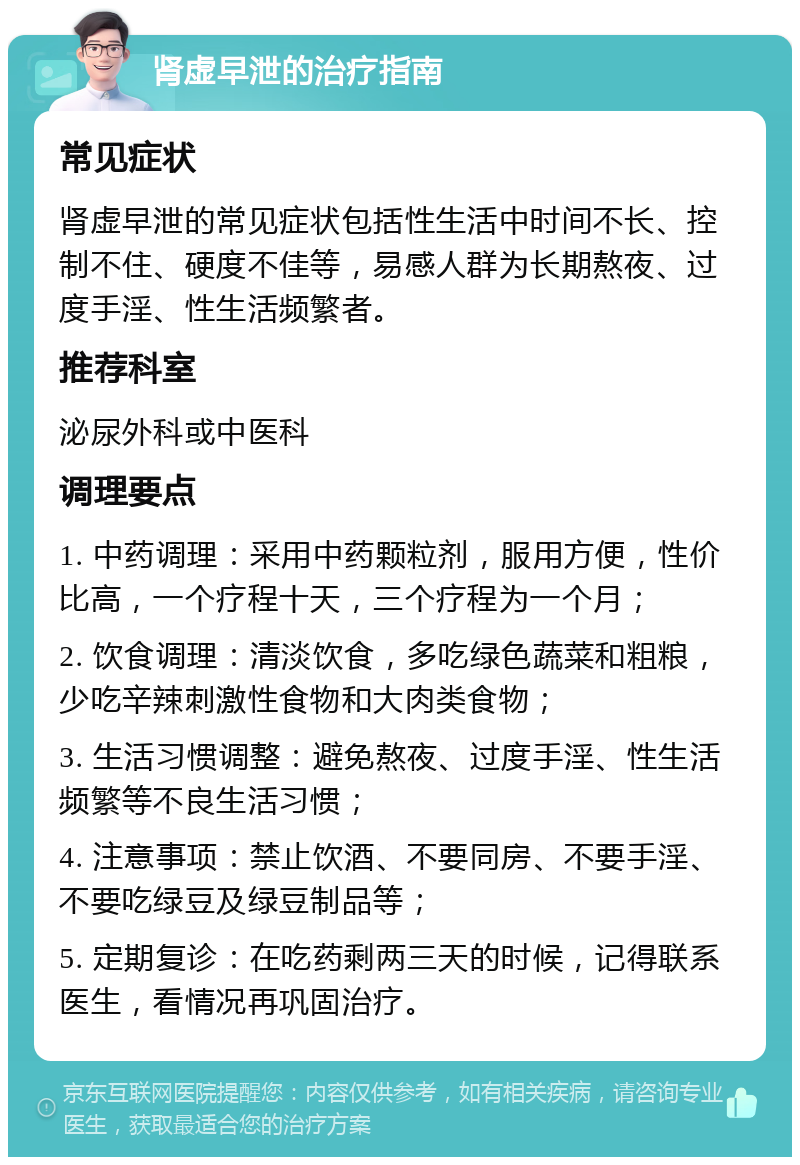 肾虚早泄的治疗指南 常见症状 肾虚早泄的常见症状包括性生活中时间不长、控制不住、硬度不佳等，易感人群为长期熬夜、过度手淫、性生活频繁者。 推荐科室 泌尿外科或中医科 调理要点 1. 中药调理：采用中药颗粒剂，服用方便，性价比高，一个疗程十天，三个疗程为一个月； 2. 饮食调理：清淡饮食，多吃绿色蔬菜和粗粮，少吃辛辣刺激性食物和大肉类食物； 3. 生活习惯调整：避免熬夜、过度手淫、性生活频繁等不良生活习惯； 4. 注意事项：禁止饮酒、不要同房、不要手淫、不要吃绿豆及绿豆制品等； 5. 定期复诊：在吃药剩两三天的时候，记得联系医生，看情况再巩固治疗。