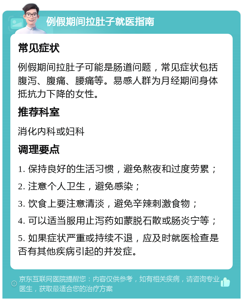 例假期间拉肚子就医指南 常见症状 例假期间拉肚子可能是肠道问题，常见症状包括腹泻、腹痛、腰痛等。易感人群为月经期间身体抵抗力下降的女性。 推荐科室 消化内科或妇科 调理要点 1. 保持良好的生活习惯，避免熬夜和过度劳累； 2. 注意个人卫生，避免感染； 3. 饮食上要注意清淡，避免辛辣刺激食物； 4. 可以适当服用止泻药如蒙脱石散或肠炎宁等； 5. 如果症状严重或持续不退，应及时就医检查是否有其他疾病引起的并发症。