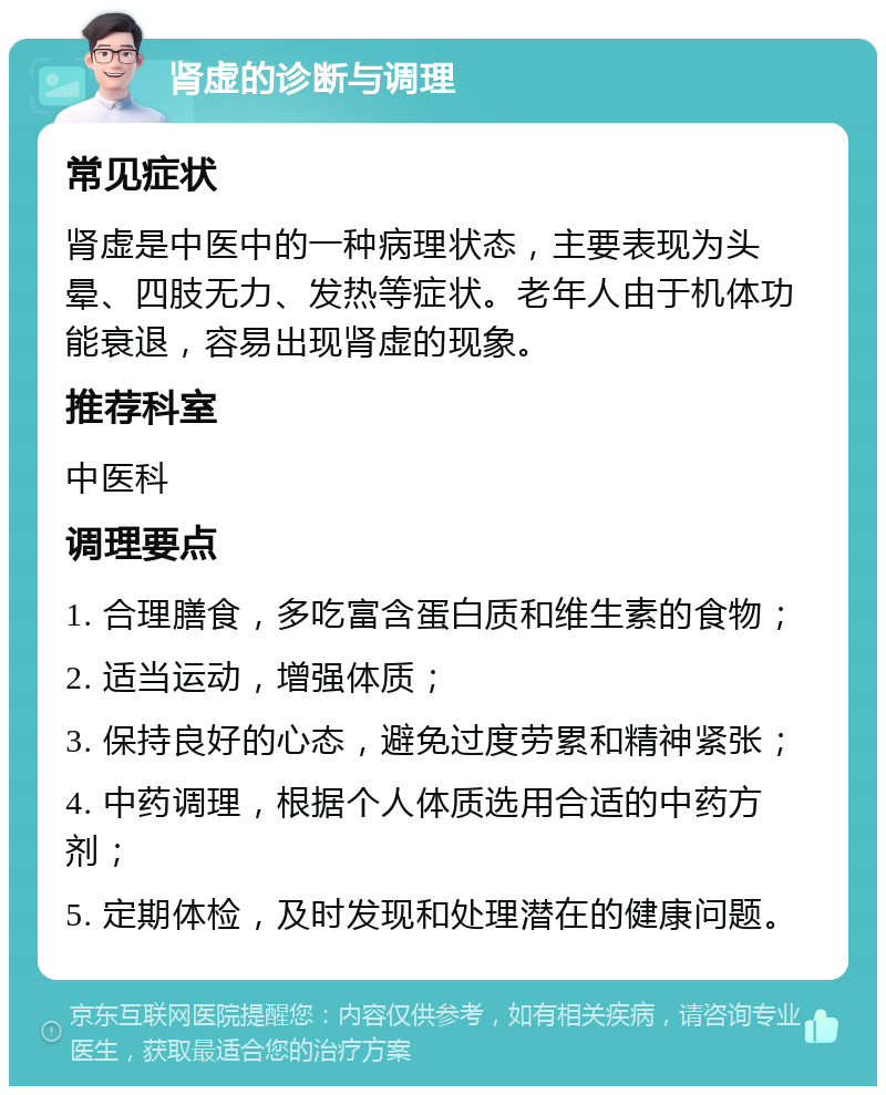 肾虚的诊断与调理 常见症状 肾虚是中医中的一种病理状态，主要表现为头晕、四肢无力、发热等症状。老年人由于机体功能衰退，容易出现肾虚的现象。 推荐科室 中医科 调理要点 1. 合理膳食，多吃富含蛋白质和维生素的食物； 2. 适当运动，增强体质； 3. 保持良好的心态，避免过度劳累和精神紧张； 4. 中药调理，根据个人体质选用合适的中药方剂； 5. 定期体检，及时发现和处理潜在的健康问题。