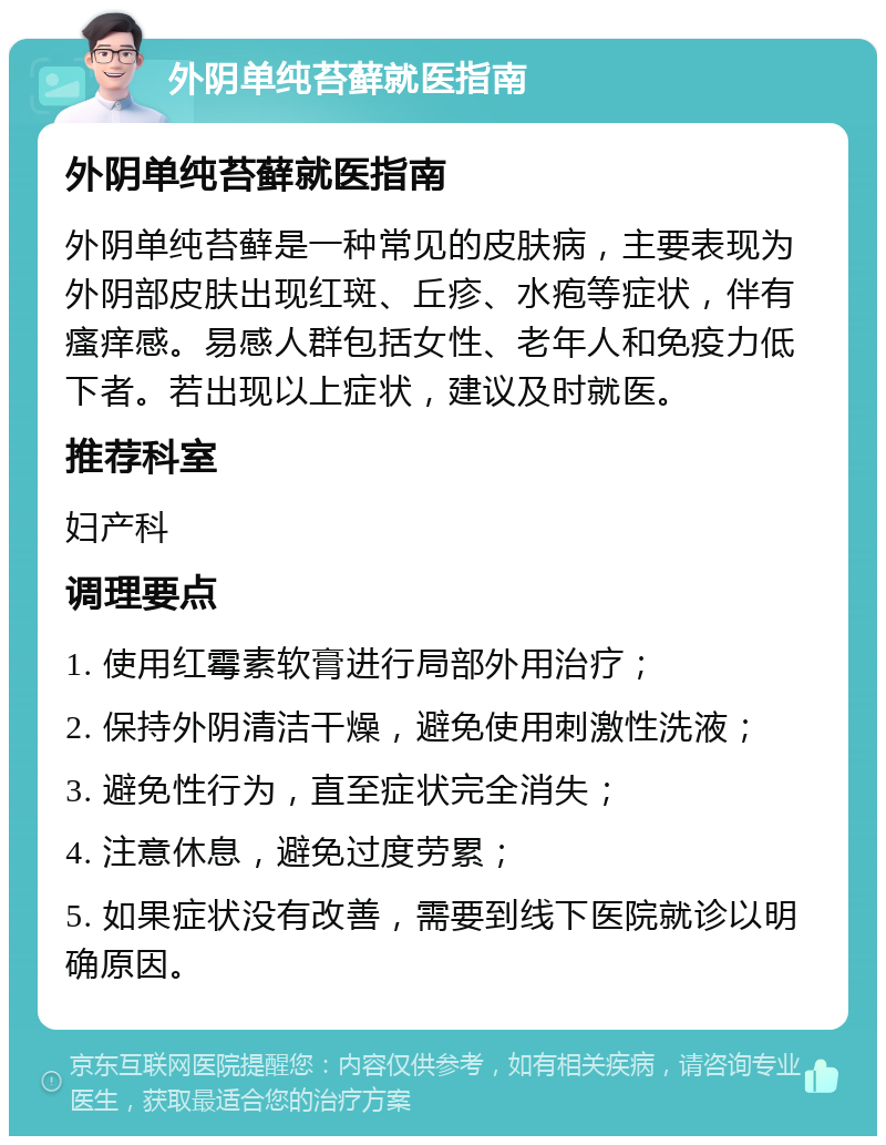 外阴单纯苔藓就医指南 外阴单纯苔藓就医指南 外阴单纯苔藓是一种常见的皮肤病，主要表现为外阴部皮肤出现红斑、丘疹、水疱等症状，伴有瘙痒感。易感人群包括女性、老年人和免疫力低下者。若出现以上症状，建议及时就医。 推荐科室 妇产科 调理要点 1. 使用红霉素软膏进行局部外用治疗； 2. 保持外阴清洁干燥，避免使用刺激性洗液； 3. 避免性行为，直至症状完全消失； 4. 注意休息，避免过度劳累； 5. 如果症状没有改善，需要到线下医院就诊以明确原因。