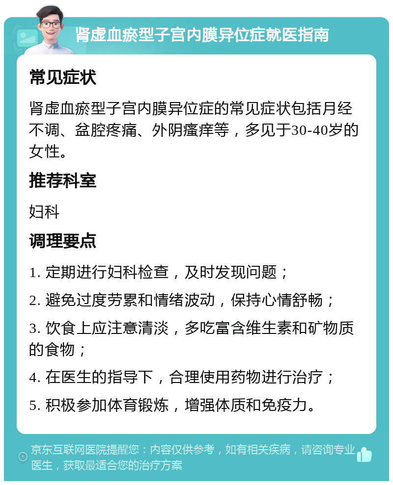 肾虚血瘀型子宫内膜异位症就医指南 常见症状 肾虚血瘀型子宫内膜异位症的常见症状包括月经不调、盆腔疼痛、外阴瘙痒等，多见于30-40岁的女性。 推荐科室 妇科 调理要点 1. 定期进行妇科检查，及时发现问题； 2. 避免过度劳累和情绪波动，保持心情舒畅； 3. 饮食上应注意清淡，多吃富含维生素和矿物质的食物； 4. 在医生的指导下，合理使用药物进行治疗； 5. 积极参加体育锻炼，增强体质和免疫力。