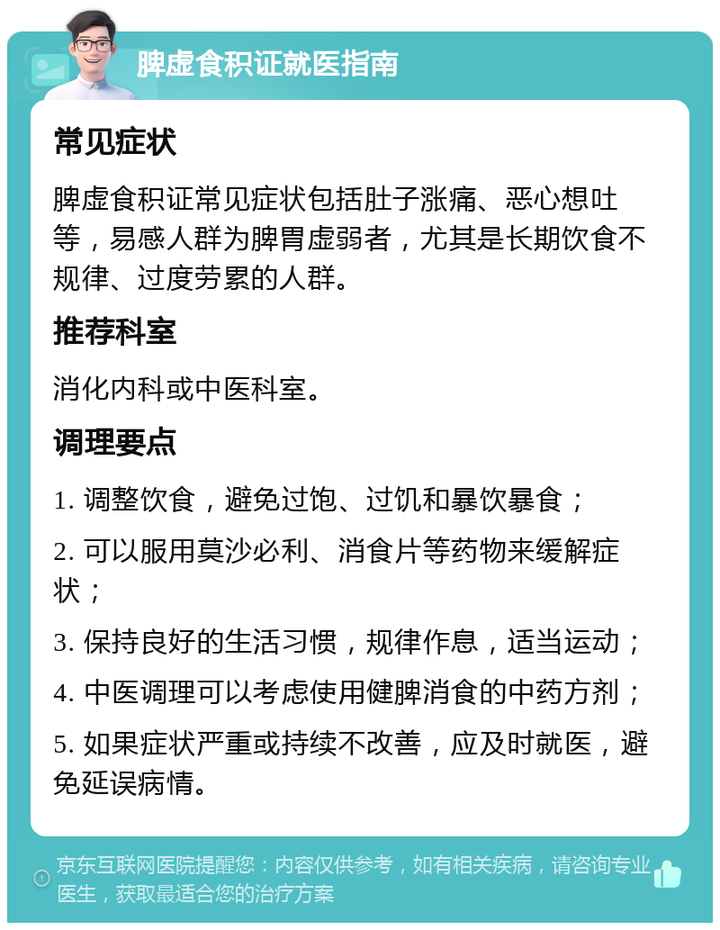 脾虚食积证就医指南 常见症状 脾虚食积证常见症状包括肚子涨痛、恶心想吐等，易感人群为脾胃虚弱者，尤其是长期饮食不规律、过度劳累的人群。 推荐科室 消化内科或中医科室。 调理要点 1. 调整饮食，避免过饱、过饥和暴饮暴食； 2. 可以服用莫沙必利、消食片等药物来缓解症状； 3. 保持良好的生活习惯，规律作息，适当运动； 4. 中医调理可以考虑使用健脾消食的中药方剂； 5. 如果症状严重或持续不改善，应及时就医，避免延误病情。