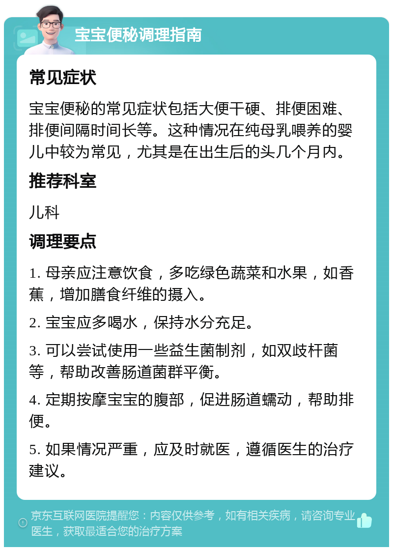 宝宝便秘调理指南 常见症状 宝宝便秘的常见症状包括大便干硬、排便困难、排便间隔时间长等。这种情况在纯母乳喂养的婴儿中较为常见，尤其是在出生后的头几个月内。 推荐科室 儿科 调理要点 1. 母亲应注意饮食，多吃绿色蔬菜和水果，如香蕉，增加膳食纤维的摄入。 2. 宝宝应多喝水，保持水分充足。 3. 可以尝试使用一些益生菌制剂，如双歧杆菌等，帮助改善肠道菌群平衡。 4. 定期按摩宝宝的腹部，促进肠道蠕动，帮助排便。 5. 如果情况严重，应及时就医，遵循医生的治疗建议。