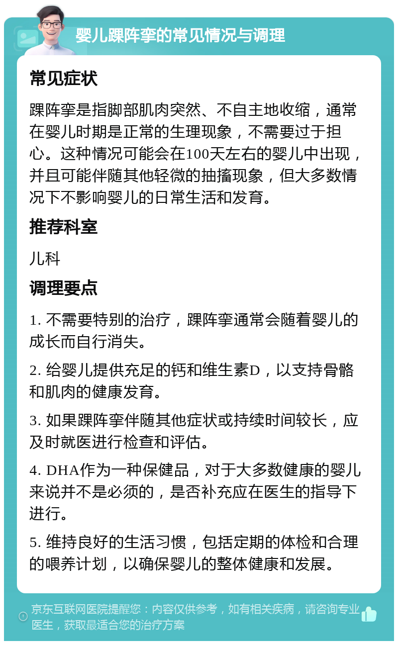 婴儿踝阵挛的常见情况与调理 常见症状 踝阵挛是指脚部肌肉突然、不自主地收缩，通常在婴儿时期是正常的生理现象，不需要过于担心。这种情况可能会在100天左右的婴儿中出现，并且可能伴随其他轻微的抽搐现象，但大多数情况下不影响婴儿的日常生活和发育。 推荐科室 儿科 调理要点 1. 不需要特别的治疗，踝阵挛通常会随着婴儿的成长而自行消失。 2. 给婴儿提供充足的钙和维生素D，以支持骨骼和肌肉的健康发育。 3. 如果踝阵挛伴随其他症状或持续时间较长，应及时就医进行检查和评估。 4. DHA作为一种保健品，对于大多数健康的婴儿来说并不是必须的，是否补充应在医生的指导下进行。 5. 维持良好的生活习惯，包括定期的体检和合理的喂养计划，以确保婴儿的整体健康和发展。