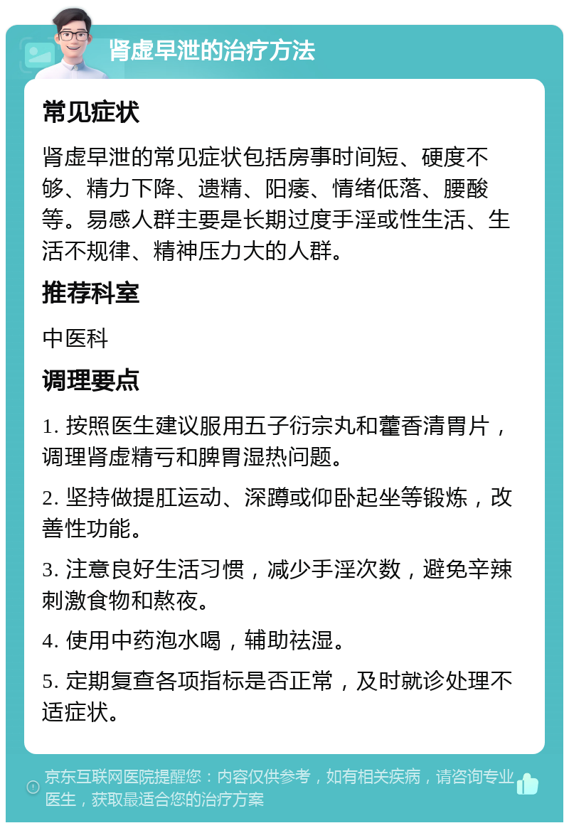 肾虚早泄的治疗方法 常见症状 肾虚早泄的常见症状包括房事时间短、硬度不够、精力下降、遗精、阳痿、情绪低落、腰酸等。易感人群主要是长期过度手淫或性生活、生活不规律、精神压力大的人群。 推荐科室 中医科 调理要点 1. 按照医生建议服用五子衍宗丸和藿香清胃片，调理肾虚精亏和脾胃湿热问题。 2. 坚持做提肛运动、深蹲或仰卧起坐等锻炼，改善性功能。 3. 注意良好生活习惯，减少手淫次数，避免辛辣刺激食物和熬夜。 4. 使用中药泡水喝，辅助祛湿。 5. 定期复查各项指标是否正常，及时就诊处理不适症状。