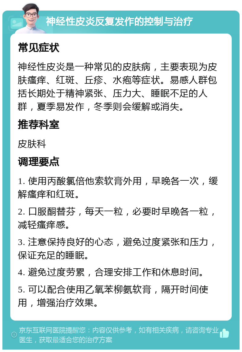 神经性皮炎反复发作的控制与治疗 常见症状 神经性皮炎是一种常见的皮肤病，主要表现为皮肤瘙痒、红斑、丘疹、水疱等症状。易感人群包括长期处于精神紧张、压力大、睡眠不足的人群，夏季易发作，冬季则会缓解或消失。 推荐科室 皮肤科 调理要点 1. 使用丙酸氯倍他索软膏外用，早晚各一次，缓解瘙痒和红斑。 2. 口服酮替芬，每天一粒，必要时早晚各一粒，减轻瘙痒感。 3. 注意保持良好的心态，避免过度紧张和压力，保证充足的睡眠。 4. 避免过度劳累，合理安排工作和休息时间。 5. 可以配合使用乙氧苯柳氨软膏，隔开时间使用，增强治疗效果。