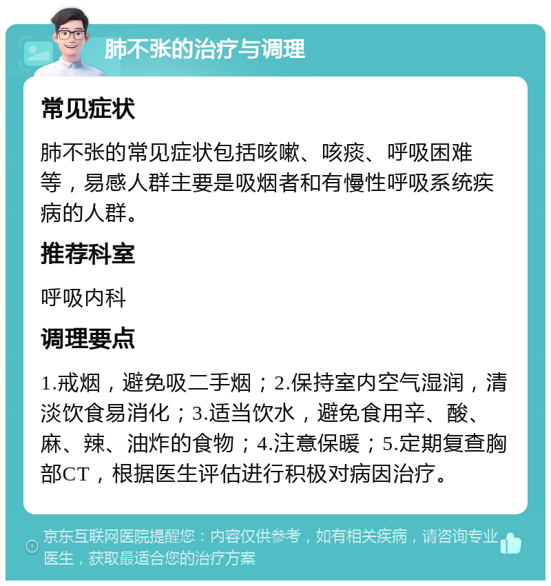 肺不张的治疗与调理 常见症状 肺不张的常见症状包括咳嗽、咳痰、呼吸困难等，易感人群主要是吸烟者和有慢性呼吸系统疾病的人群。 推荐科室 呼吸内科 调理要点 1.戒烟，避免吸二手烟；2.保持室内空气湿润，清淡饮食易消化；3.适当饮水，避免食用辛、酸、麻、辣、油炸的食物；4.注意保暖；5.定期复查胸部CT，根据医生评估进行积极对病因治疗。