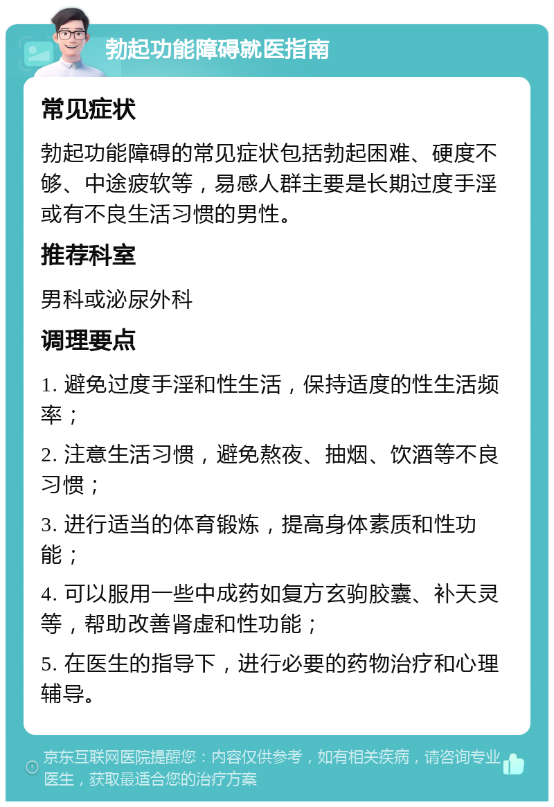 勃起功能障碍就医指南 常见症状 勃起功能障碍的常见症状包括勃起困难、硬度不够、中途疲软等，易感人群主要是长期过度手淫或有不良生活习惯的男性。 推荐科室 男科或泌尿外科 调理要点 1. 避免过度手淫和性生活，保持适度的性生活频率； 2. 注意生活习惯，避免熬夜、抽烟、饮酒等不良习惯； 3. 进行适当的体育锻炼，提高身体素质和性功能； 4. 可以服用一些中成药如复方玄驹胶囊、补天灵等，帮助改善肾虚和性功能； 5. 在医生的指导下，进行必要的药物治疗和心理辅导。