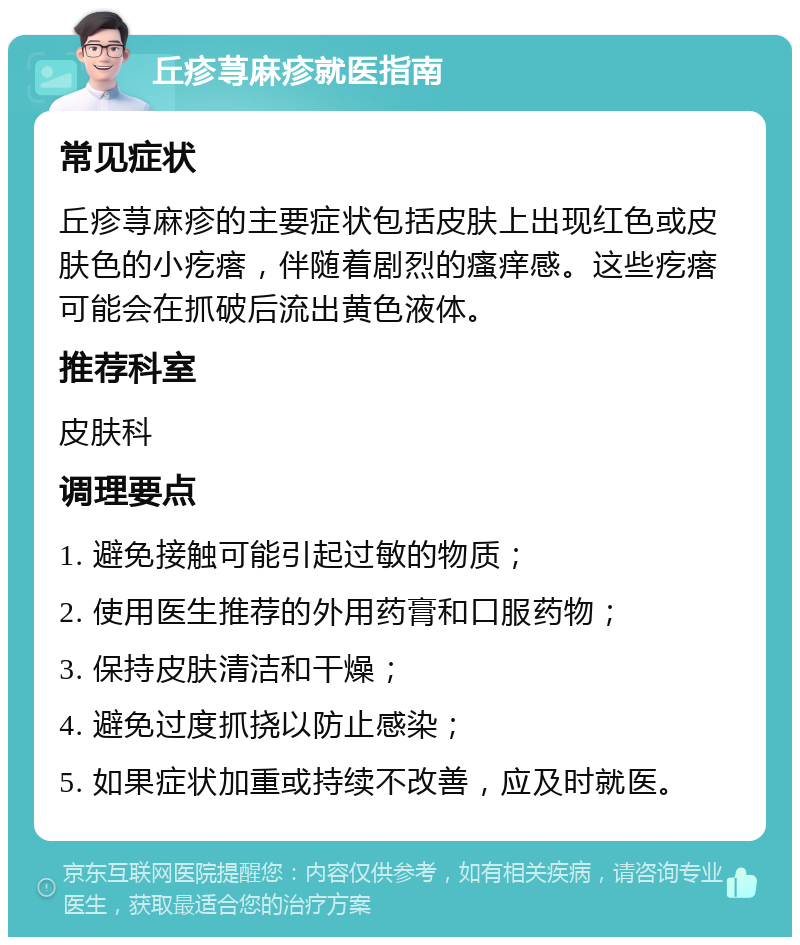 丘疹荨麻疹就医指南 常见症状 丘疹荨麻疹的主要症状包括皮肤上出现红色或皮肤色的小疙瘩，伴随着剧烈的瘙痒感。这些疙瘩可能会在抓破后流出黄色液体。 推荐科室 皮肤科 调理要点 1. 避免接触可能引起过敏的物质； 2. 使用医生推荐的外用药膏和口服药物； 3. 保持皮肤清洁和干燥； 4. 避免过度抓挠以防止感染； 5. 如果症状加重或持续不改善，应及时就医。