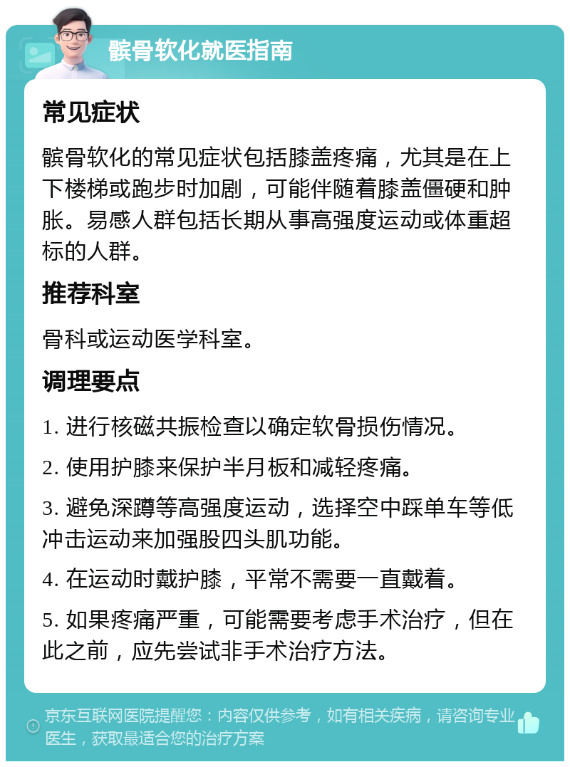 髌骨软化就医指南 常见症状 髌骨软化的常见症状包括膝盖疼痛，尤其是在上下楼梯或跑步时加剧，可能伴随着膝盖僵硬和肿胀。易感人群包括长期从事高强度运动或体重超标的人群。 推荐科室 骨科或运动医学科室。 调理要点 1. 进行核磁共振检查以确定软骨损伤情况。 2. 使用护膝来保护半月板和减轻疼痛。 3. 避免深蹲等高强度运动，选择空中踩单车等低冲击运动来加强股四头肌功能。 4. 在运动时戴护膝，平常不需要一直戴着。 5. 如果疼痛严重，可能需要考虑手术治疗，但在此之前，应先尝试非手术治疗方法。