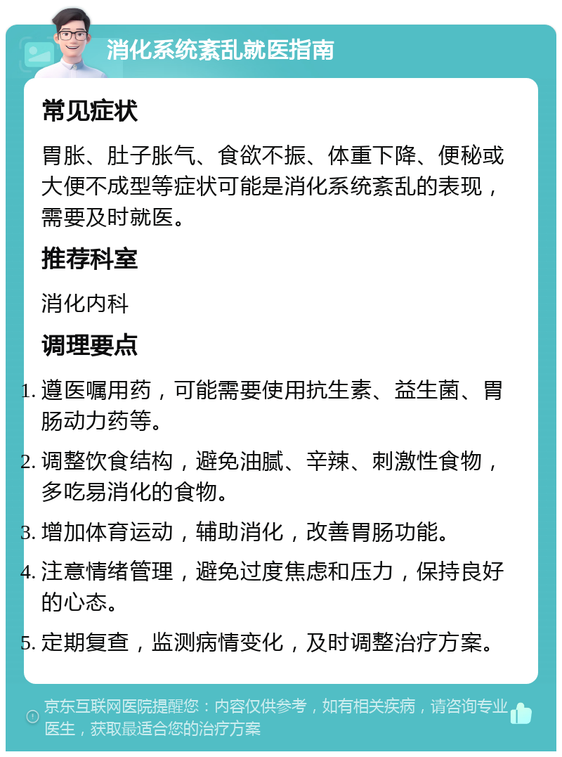 消化系统紊乱就医指南 常见症状 胃胀、肚子胀气、食欲不振、体重下降、便秘或大便不成型等症状可能是消化系统紊乱的表现，需要及时就医。 推荐科室 消化内科 调理要点 遵医嘱用药，可能需要使用抗生素、益生菌、胃肠动力药等。 调整饮食结构，避免油腻、辛辣、刺激性食物，多吃易消化的食物。 增加体育运动，辅助消化，改善胃肠功能。 注意情绪管理，避免过度焦虑和压力，保持良好的心态。 定期复查，监测病情变化，及时调整治疗方案。