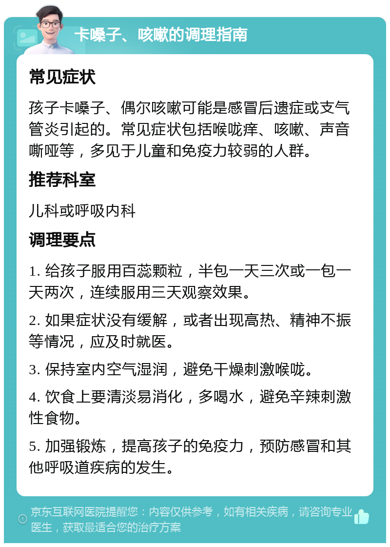 卡嗓子、咳嗽的调理指南 常见症状 孩子卡嗓子、偶尔咳嗽可能是感冒后遗症或支气管炎引起的。常见症状包括喉咙痒、咳嗽、声音嘶哑等，多见于儿童和免疫力较弱的人群。 推荐科室 儿科或呼吸内科 调理要点 1. 给孩子服用百蕊颗粒，半包一天三次或一包一天两次，连续服用三天观察效果。 2. 如果症状没有缓解，或者出现高热、精神不振等情况，应及时就医。 3. 保持室内空气湿润，避免干燥刺激喉咙。 4. 饮食上要清淡易消化，多喝水，避免辛辣刺激性食物。 5. 加强锻炼，提高孩子的免疫力，预防感冒和其他呼吸道疾病的发生。