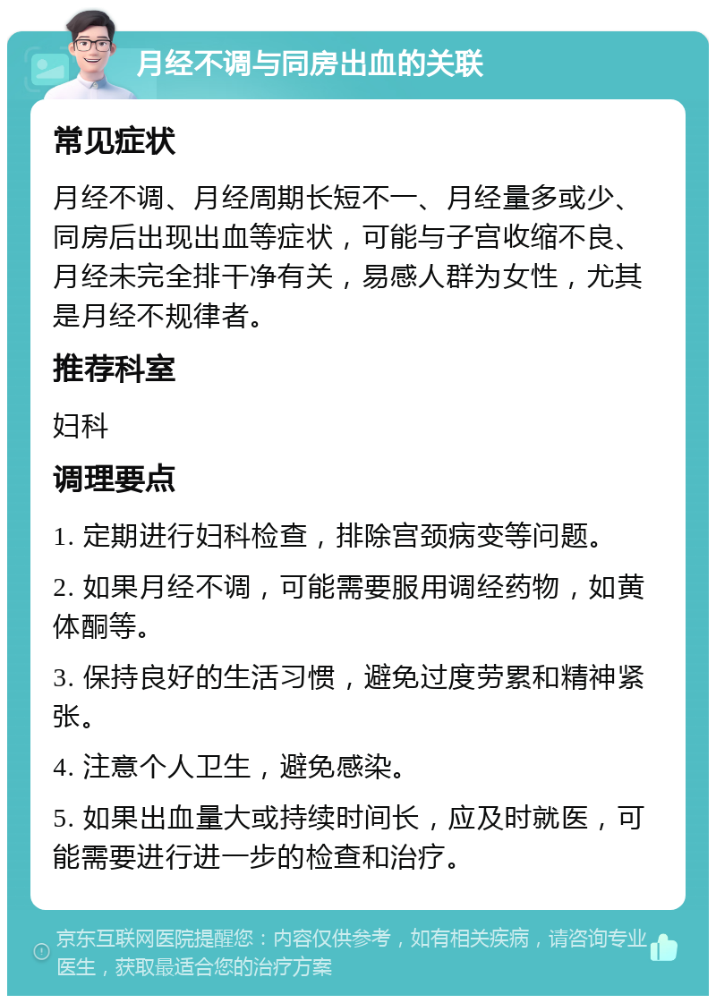 月经不调与同房出血的关联 常见症状 月经不调、月经周期长短不一、月经量多或少、同房后出现出血等症状，可能与子宫收缩不良、月经未完全排干净有关，易感人群为女性，尤其是月经不规律者。 推荐科室 妇科 调理要点 1. 定期进行妇科检查，排除宫颈病变等问题。 2. 如果月经不调，可能需要服用调经药物，如黄体酮等。 3. 保持良好的生活习惯，避免过度劳累和精神紧张。 4. 注意个人卫生，避免感染。 5. 如果出血量大或持续时间长，应及时就医，可能需要进行进一步的检查和治疗。