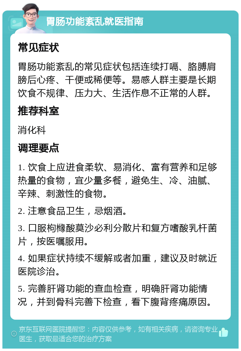 胃肠功能紊乱就医指南 常见症状 胃肠功能紊乱的常见症状包括连续打嗝、胳膊肩膀后心疼、干便或稀便等。易感人群主要是长期饮食不规律、压力大、生活作息不正常的人群。 推荐科室 消化科 调理要点 1. 饮食上应进食柔软、易消化、富有营养和足够热量的食物，宜少量多餐，避免生、冷、油腻、辛辣、刺激性的食物。 2. 注意食品卫生，忌烟酒。 3. 口服枸橼酸莫沙必利分散片和复方嗜酸乳杆菌片，按医嘱服用。 4. 如果症状持续不缓解或者加重，建议及时就近医院诊治。 5. 完善肝肾功能的查血检查，明确肝肾功能情况，并到骨科完善下检查，看下腹背疼痛原因。