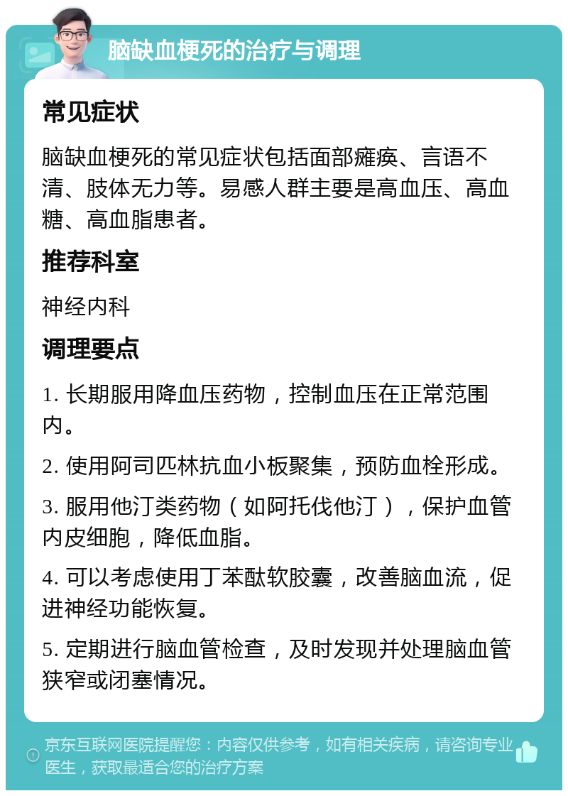 脑缺血梗死的治疗与调理 常见症状 脑缺血梗死的常见症状包括面部瘫痪、言语不清、肢体无力等。易感人群主要是高血压、高血糖、高血脂患者。 推荐科室 神经内科 调理要点 1. 长期服用降血压药物，控制血压在正常范围内。 2. 使用阿司匹林抗血小板聚集，预防血栓形成。 3. 服用他汀类药物（如阿托伐他汀），保护血管内皮细胞，降低血脂。 4. 可以考虑使用丁苯酞软胶囊，改善脑血流，促进神经功能恢复。 5. 定期进行脑血管检查，及时发现并处理脑血管狭窄或闭塞情况。