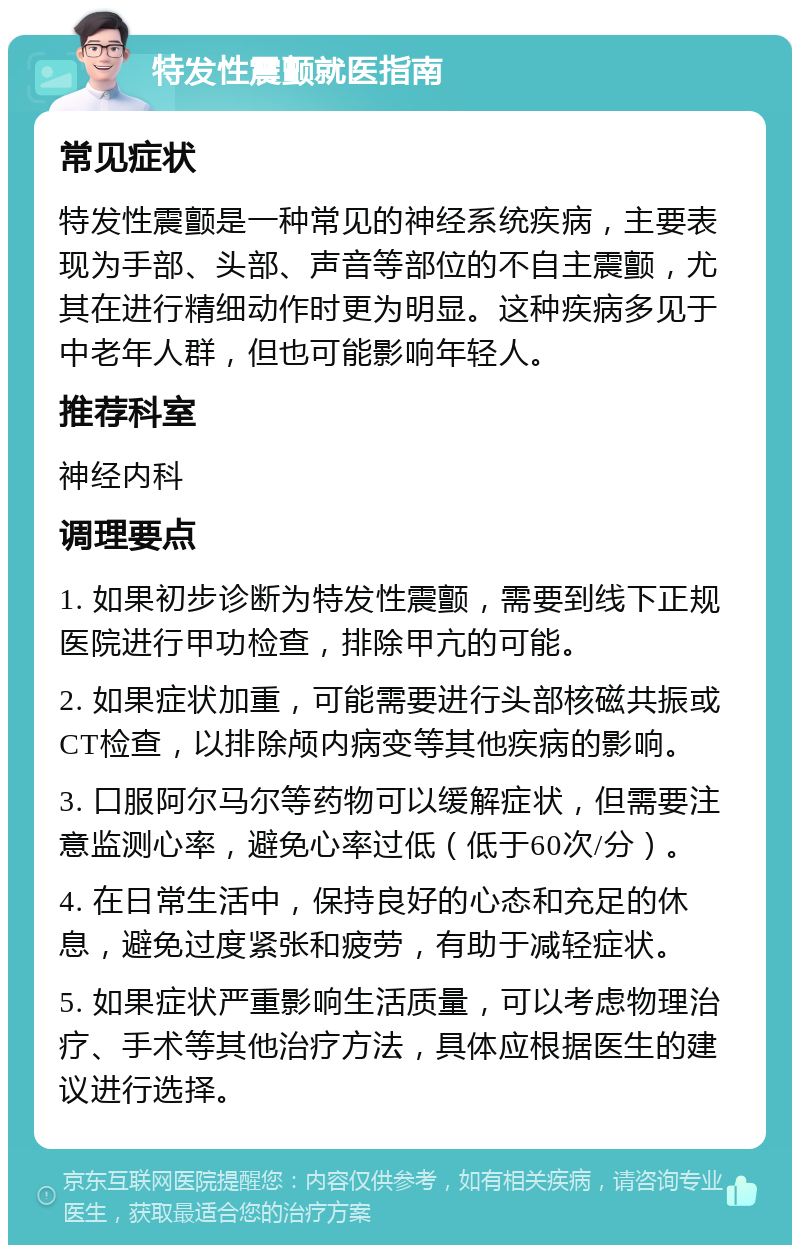 特发性震颤就医指南 常见症状 特发性震颤是一种常见的神经系统疾病，主要表现为手部、头部、声音等部位的不自主震颤，尤其在进行精细动作时更为明显。这种疾病多见于中老年人群，但也可能影响年轻人。 推荐科室 神经内科 调理要点 1. 如果初步诊断为特发性震颤，需要到线下正规医院进行甲功检查，排除甲亢的可能。 2. 如果症状加重，可能需要进行头部核磁共振或CT检查，以排除颅内病变等其他疾病的影响。 3. 口服阿尔马尔等药物可以缓解症状，但需要注意监测心率，避免心率过低（低于60次/分）。 4. 在日常生活中，保持良好的心态和充足的休息，避免过度紧张和疲劳，有助于减轻症状。 5. 如果症状严重影响生活质量，可以考虑物理治疗、手术等其他治疗方法，具体应根据医生的建议进行选择。