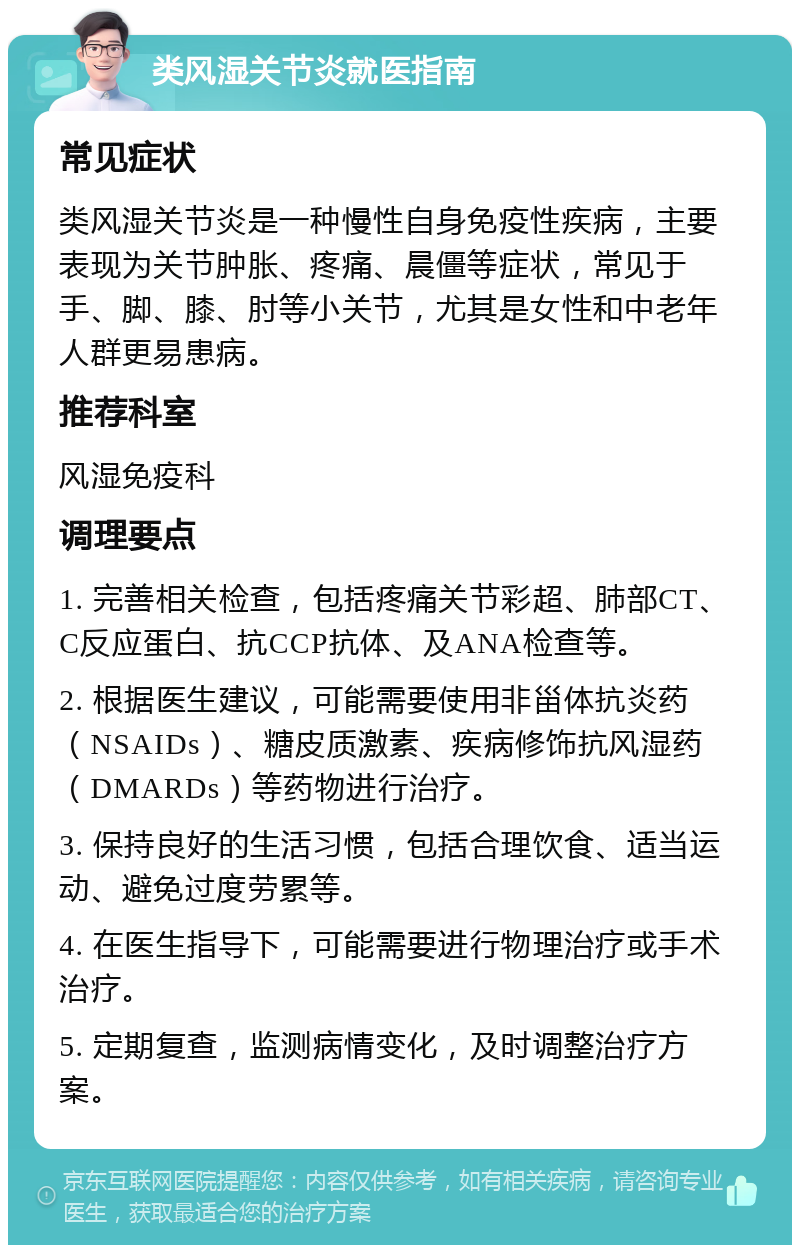 类风湿关节炎就医指南 常见症状 类风湿关节炎是一种慢性自身免疫性疾病，主要表现为关节肿胀、疼痛、晨僵等症状，常见于手、脚、膝、肘等小关节，尤其是女性和中老年人群更易患病。 推荐科室 风湿免疫科 调理要点 1. 完善相关检查，包括疼痛关节彩超、肺部CT、C反应蛋白、抗CCP抗体、及ANA检查等。 2. 根据医生建议，可能需要使用非甾体抗炎药（NSAIDs）、糖皮质激素、疾病修饰抗风湿药（DMARDs）等药物进行治疗。 3. 保持良好的生活习惯，包括合理饮食、适当运动、避免过度劳累等。 4. 在医生指导下，可能需要进行物理治疗或手术治疗。 5. 定期复查，监测病情变化，及时调整治疗方案。