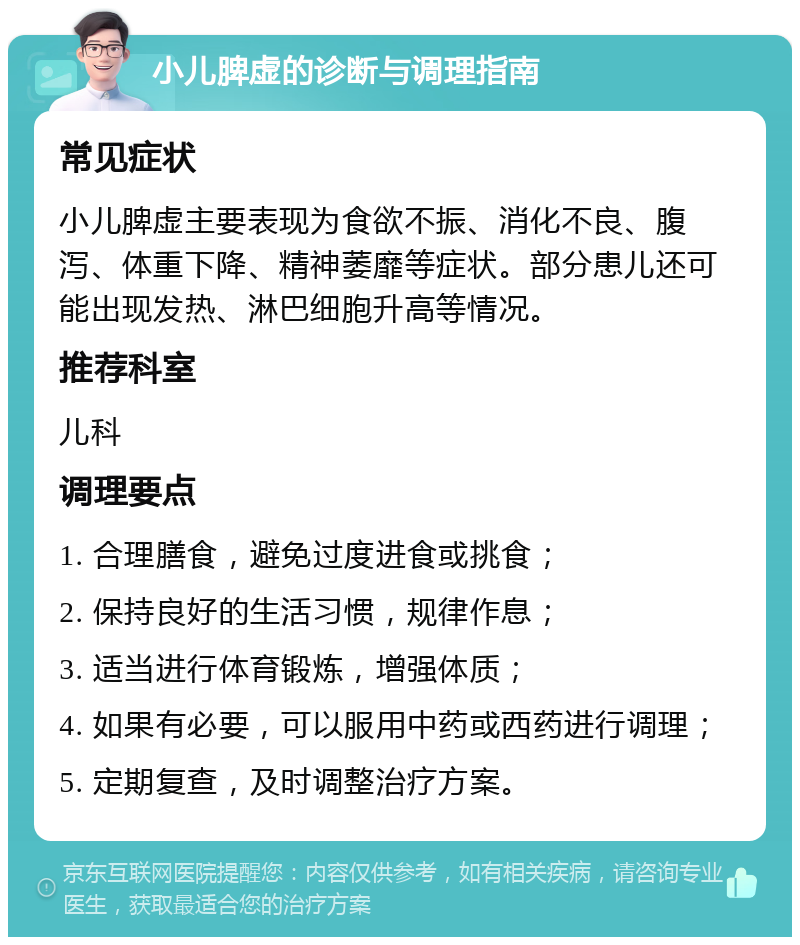 小儿脾虚的诊断与调理指南 常见症状 小儿脾虚主要表现为食欲不振、消化不良、腹泻、体重下降、精神萎靡等症状。部分患儿还可能出现发热、淋巴细胞升高等情况。 推荐科室 儿科 调理要点 1. 合理膳食，避免过度进食或挑食； 2. 保持良好的生活习惯，规律作息； 3. 适当进行体育锻炼，增强体质； 4. 如果有必要，可以服用中药或西药进行调理； 5. 定期复查，及时调整治疗方案。