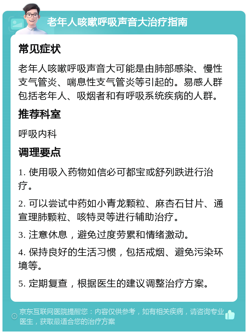 老年人咳嗽呼吸声音大治疗指南 常见症状 老年人咳嗽呼吸声音大可能是由肺部感染、慢性支气管炎、喘息性支气管炎等引起的。易感人群包括老年人、吸烟者和有呼吸系统疾病的人群。 推荐科室 呼吸内科 调理要点 1. 使用吸入药物如信必可都宝或舒列跌进行治疗。 2. 可以尝试中药如小青龙颗粒、麻杏石甘片、通宣理肺颗粒、咳特灵等进行辅助治疗。 3. 注意休息，避免过度劳累和情绪激动。 4. 保持良好的生活习惯，包括戒烟、避免污染环境等。 5. 定期复查，根据医生的建议调整治疗方案。