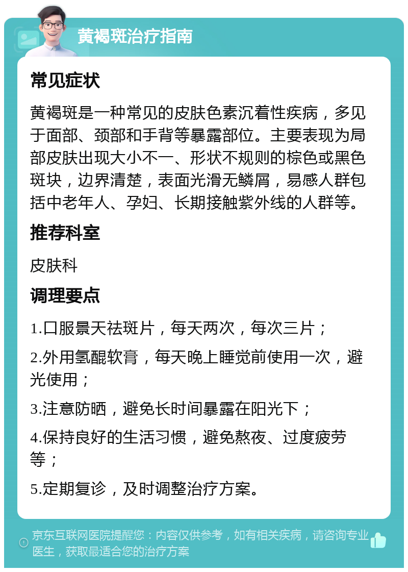 黄褐斑治疗指南 常见症状 黄褐斑是一种常见的皮肤色素沉着性疾病，多见于面部、颈部和手背等暴露部位。主要表现为局部皮肤出现大小不一、形状不规则的棕色或黑色斑块，边界清楚，表面光滑无鳞屑，易感人群包括中老年人、孕妇、长期接触紫外线的人群等。 推荐科室 皮肤科 调理要点 1.口服景天祛斑片，每天两次，每次三片； 2.外用氢醌软膏，每天晚上睡觉前使用一次，避光使用； 3.注意防晒，避免长时间暴露在阳光下； 4.保持良好的生活习惯，避免熬夜、过度疲劳等； 5.定期复诊，及时调整治疗方案。