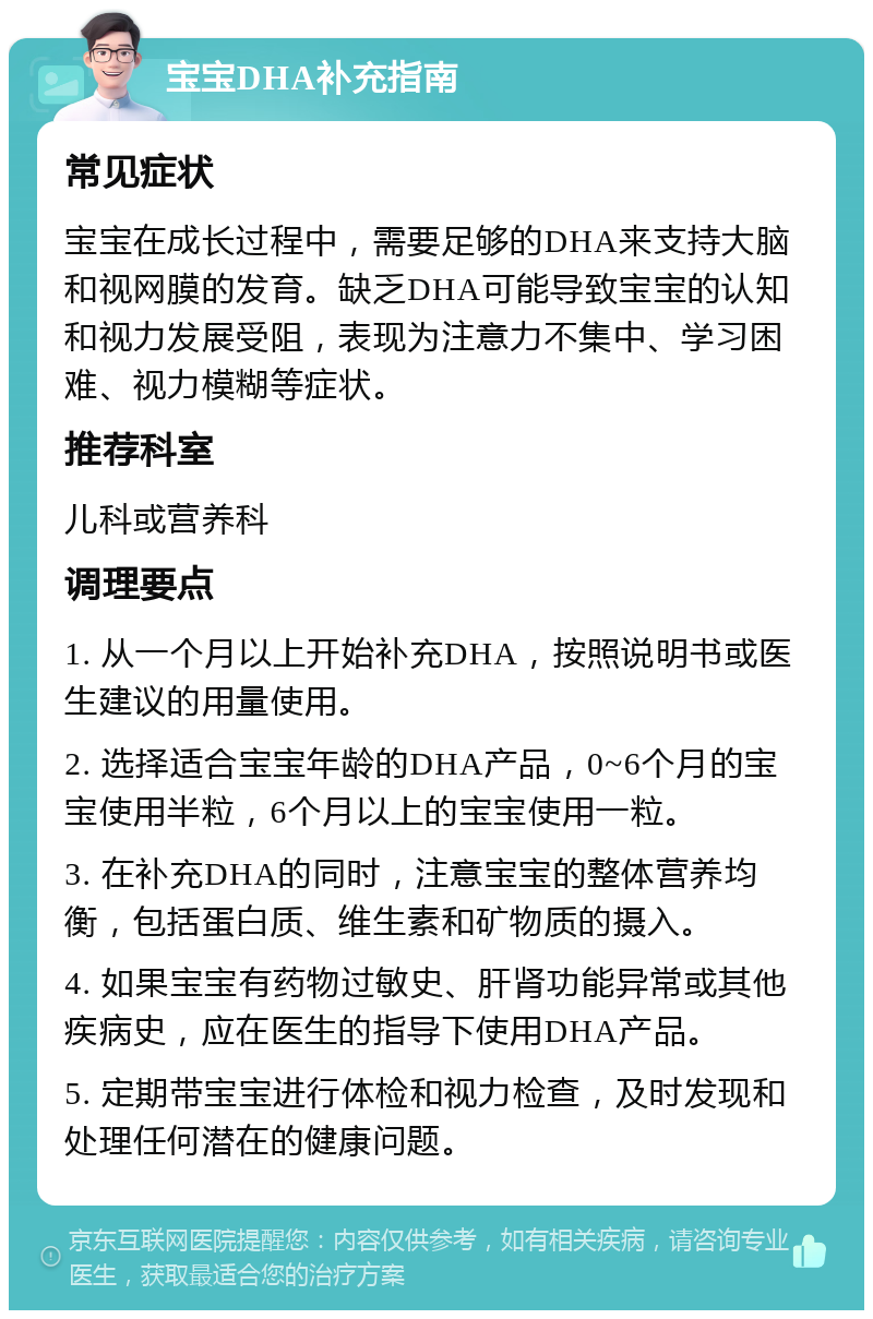 宝宝DHA补充指南 常见症状 宝宝在成长过程中，需要足够的DHA来支持大脑和视网膜的发育。缺乏DHA可能导致宝宝的认知和视力发展受阻，表现为注意力不集中、学习困难、视力模糊等症状。 推荐科室 儿科或营养科 调理要点 1. 从一个月以上开始补充DHA，按照说明书或医生建议的用量使用。 2. 选择适合宝宝年龄的DHA产品，0~6个月的宝宝使用半粒，6个月以上的宝宝使用一粒。 3. 在补充DHA的同时，注意宝宝的整体营养均衡，包括蛋白质、维生素和矿物质的摄入。 4. 如果宝宝有药物过敏史、肝肾功能异常或其他疾病史，应在医生的指导下使用DHA产品。 5. 定期带宝宝进行体检和视力检查，及时发现和处理任何潜在的健康问题。