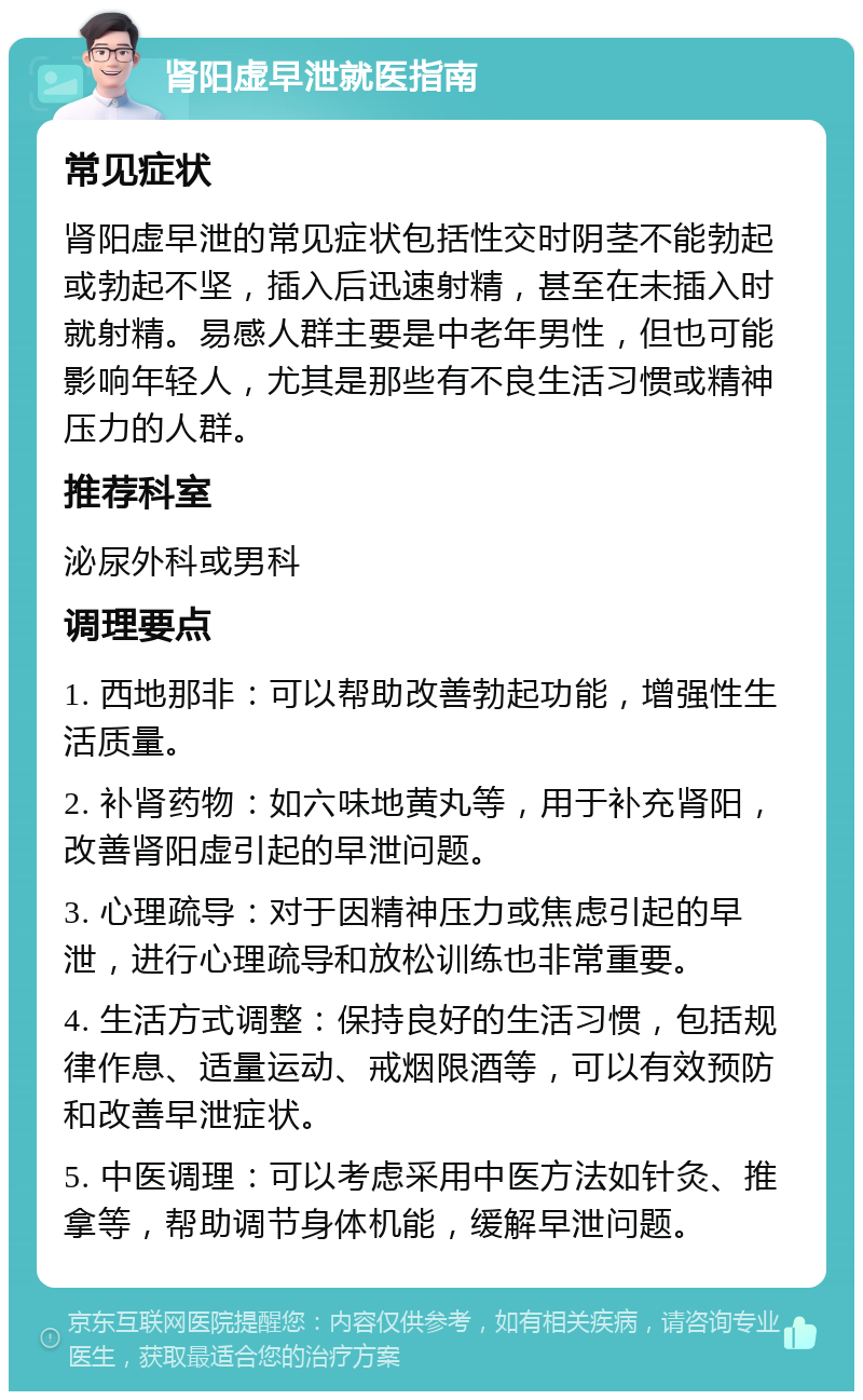 肾阳虚早泄就医指南 常见症状 肾阳虚早泄的常见症状包括性交时阴茎不能勃起或勃起不坚，插入后迅速射精，甚至在未插入时就射精。易感人群主要是中老年男性，但也可能影响年轻人，尤其是那些有不良生活习惯或精神压力的人群。 推荐科室 泌尿外科或男科 调理要点 1. 西地那非：可以帮助改善勃起功能，增强性生活质量。 2. 补肾药物：如六味地黄丸等，用于补充肾阳，改善肾阳虚引起的早泄问题。 3. 心理疏导：对于因精神压力或焦虑引起的早泄，进行心理疏导和放松训练也非常重要。 4. 生活方式调整：保持良好的生活习惯，包括规律作息、适量运动、戒烟限酒等，可以有效预防和改善早泄症状。 5. 中医调理：可以考虑采用中医方法如针灸、推拿等，帮助调节身体机能，缓解早泄问题。