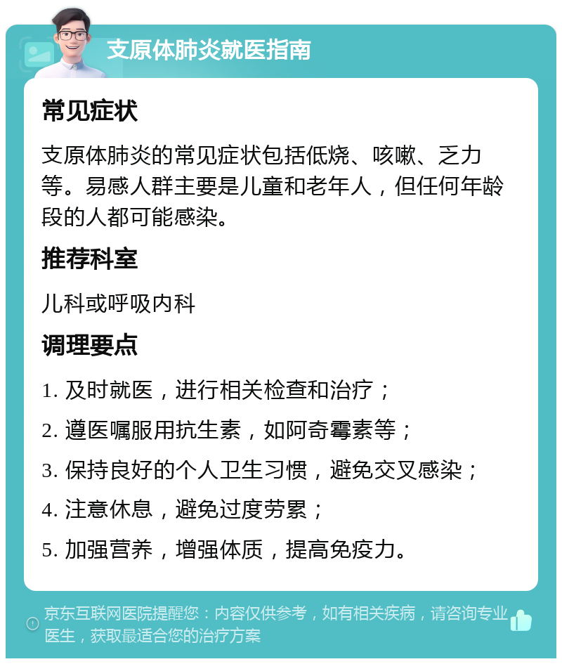 支原体肺炎就医指南 常见症状 支原体肺炎的常见症状包括低烧、咳嗽、乏力等。易感人群主要是儿童和老年人，但任何年龄段的人都可能感染。 推荐科室 儿科或呼吸内科 调理要点 1. 及时就医，进行相关检查和治疗； 2. 遵医嘱服用抗生素，如阿奇霉素等； 3. 保持良好的个人卫生习惯，避免交叉感染； 4. 注意休息，避免过度劳累； 5. 加强营养，增强体质，提高免疫力。