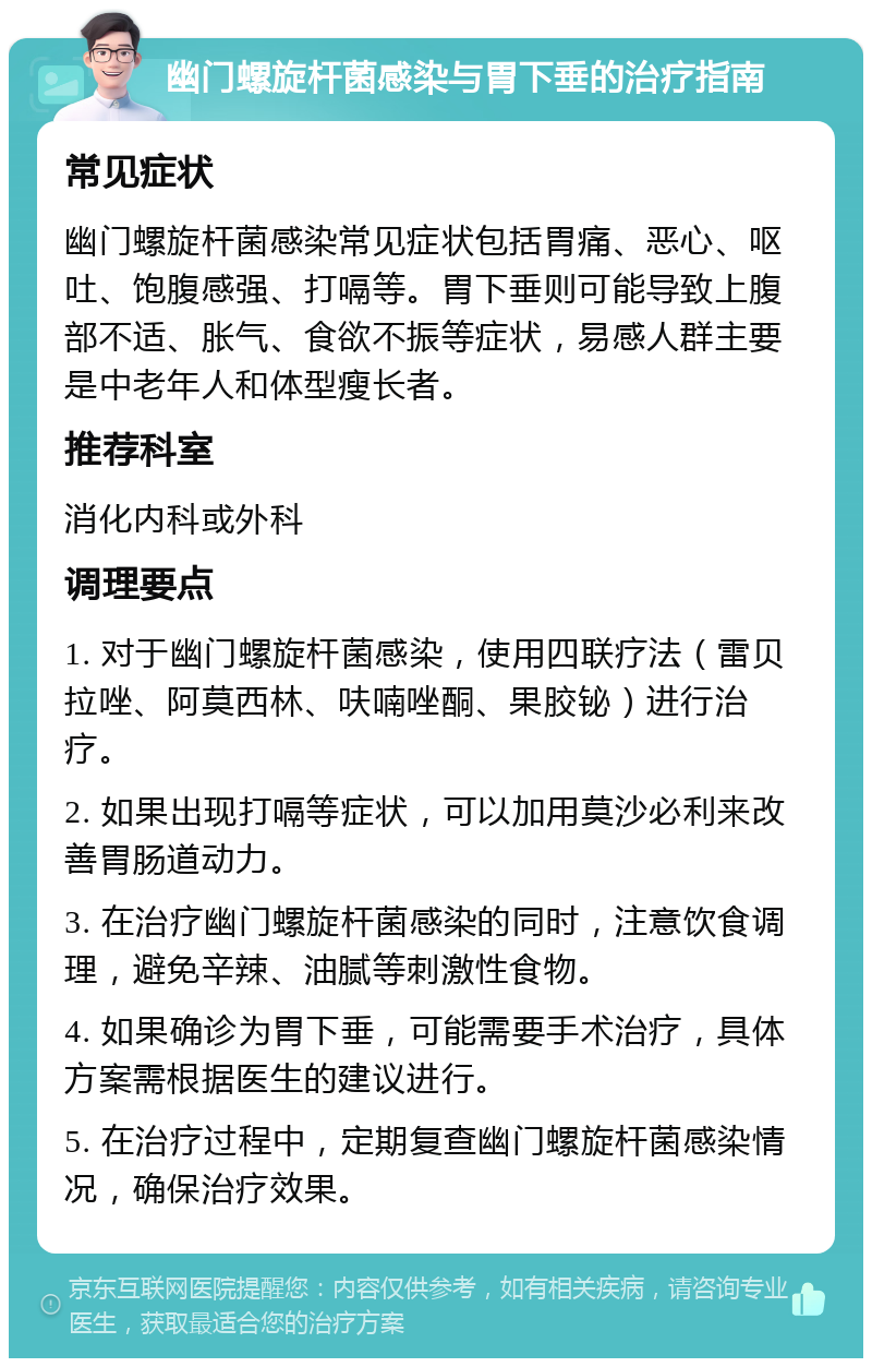 幽门螺旋杆菌感染与胃下垂的治疗指南 常见症状 幽门螺旋杆菌感染常见症状包括胃痛、恶心、呕吐、饱腹感强、打嗝等。胃下垂则可能导致上腹部不适、胀气、食欲不振等症状，易感人群主要是中老年人和体型瘦长者。 推荐科室 消化内科或外科 调理要点 1. 对于幽门螺旋杆菌感染，使用四联疗法（雷贝拉唑、阿莫西林、呋喃唑酮、果胶铋）进行治疗。 2. 如果出现打嗝等症状，可以加用莫沙必利来改善胃肠道动力。 3. 在治疗幽门螺旋杆菌感染的同时，注意饮食调理，避免辛辣、油腻等刺激性食物。 4. 如果确诊为胃下垂，可能需要手术治疗，具体方案需根据医生的建议进行。 5. 在治疗过程中，定期复查幽门螺旋杆菌感染情况，确保治疗效果。