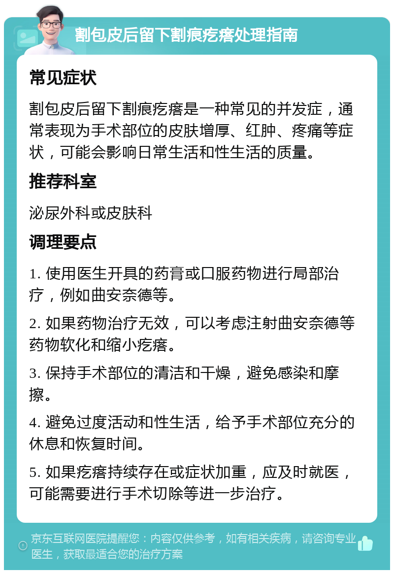 割包皮后留下割痕疙瘩处理指南 常见症状 割包皮后留下割痕疙瘩是一种常见的并发症，通常表现为手术部位的皮肤增厚、红肿、疼痛等症状，可能会影响日常生活和性生活的质量。 推荐科室 泌尿外科或皮肤科 调理要点 1. 使用医生开具的药膏或口服药物进行局部治疗，例如曲安奈德等。 2. 如果药物治疗无效，可以考虑注射曲安奈德等药物软化和缩小疙瘩。 3. 保持手术部位的清洁和干燥，避免感染和摩擦。 4. 避免过度活动和性生活，给予手术部位充分的休息和恢复时间。 5. 如果疙瘩持续存在或症状加重，应及时就医，可能需要进行手术切除等进一步治疗。