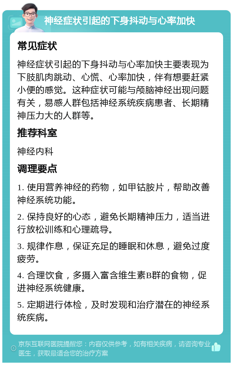 神经症状引起的下身抖动与心率加快 常见症状 神经症状引起的下身抖动与心率加快主要表现为下肢肌肉跳动、心慌、心率加快，伴有想要赶紧小便的感觉。这种症状可能与颅脑神经出现问题有关，易感人群包括神经系统疾病患者、长期精神压力大的人群等。 推荐科室 神经内科 调理要点 1. 使用营养神经的药物，如甲钴胺片，帮助改善神经系统功能。 2. 保持良好的心态，避免长期精神压力，适当进行放松训练和心理疏导。 3. 规律作息，保证充足的睡眠和休息，避免过度疲劳。 4. 合理饮食，多摄入富含维生素B群的食物，促进神经系统健康。 5. 定期进行体检，及时发现和治疗潜在的神经系统疾病。