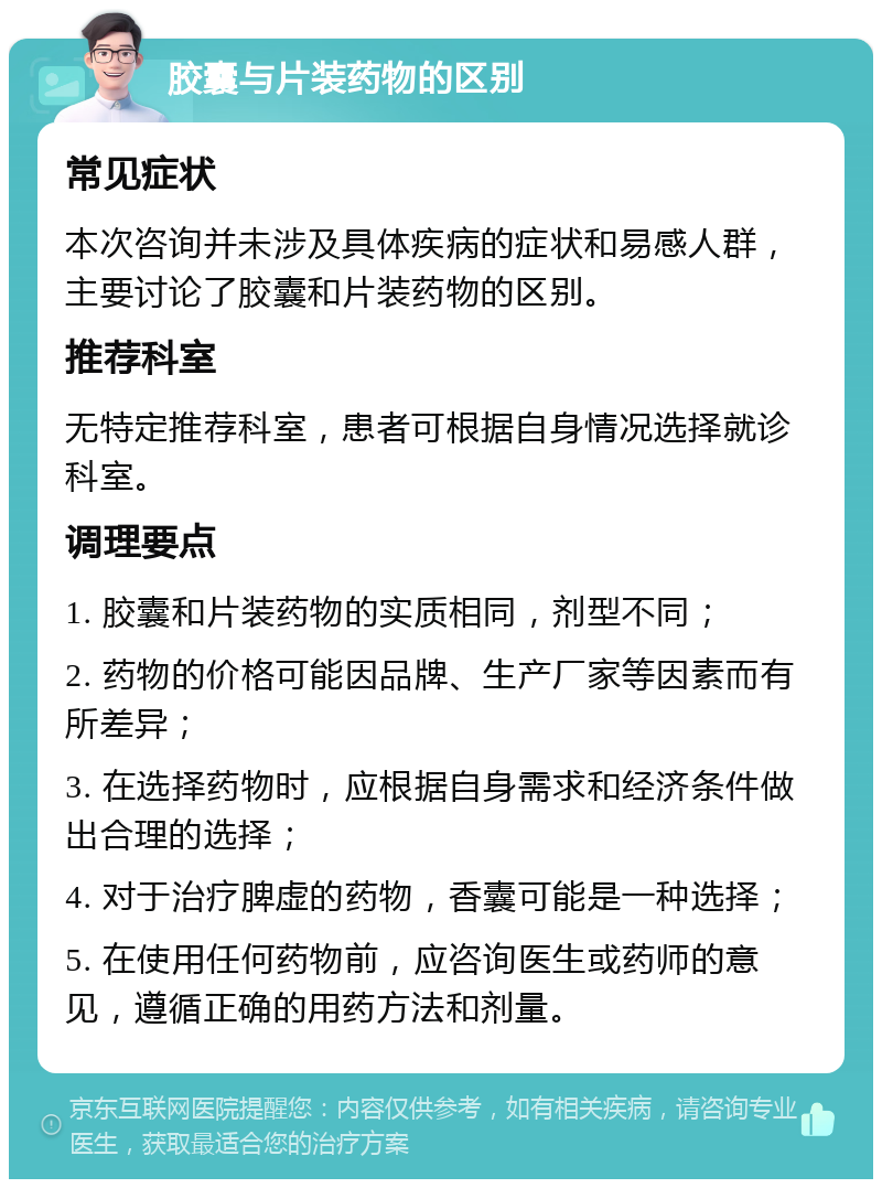 胶囊与片装药物的区别 常见症状 本次咨询并未涉及具体疾病的症状和易感人群，主要讨论了胶囊和片装药物的区别。 推荐科室 无特定推荐科室，患者可根据自身情况选择就诊科室。 调理要点 1. 胶囊和片装药物的实质相同，剂型不同； 2. 药物的价格可能因品牌、生产厂家等因素而有所差异； 3. 在选择药物时，应根据自身需求和经济条件做出合理的选择； 4. 对于治疗脾虚的药物，香囊可能是一种选择； 5. 在使用任何药物前，应咨询医生或药师的意见，遵循正确的用药方法和剂量。