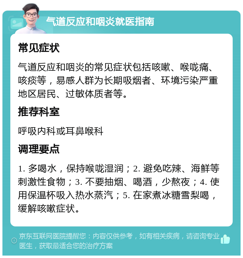 气道反应和咽炎就医指南 常见症状 气道反应和咽炎的常见症状包括咳嗽、喉咙痛、咳痰等，易感人群为长期吸烟者、环境污染严重地区居民、过敏体质者等。 推荐科室 呼吸内科或耳鼻喉科 调理要点 1. 多喝水，保持喉咙湿润；2. 避免吃辣、海鲜等刺激性食物；3. 不要抽烟、喝酒，少熬夜；4. 使用保温杯吸入热水蒸汽；5. 在家煮冰糖雪梨喝，缓解咳嗽症状。