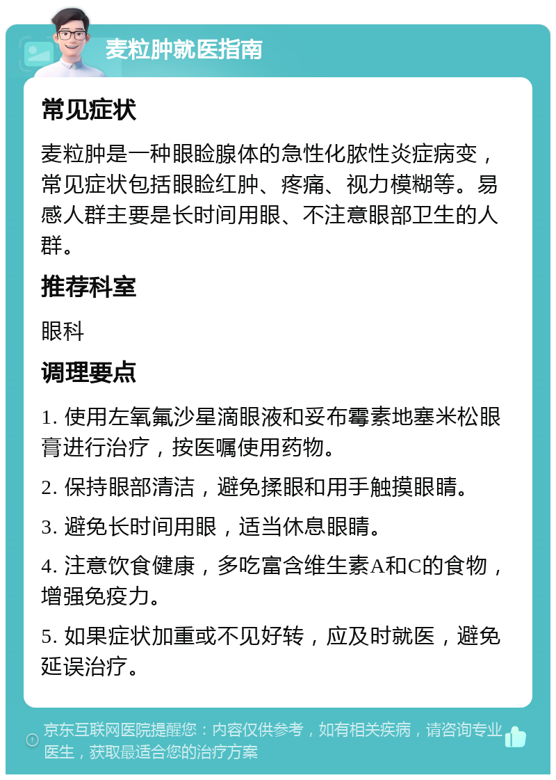 麦粒肿就医指南 常见症状 麦粒肿是一种眼睑腺体的急性化脓性炎症病变，常见症状包括眼睑红肿、疼痛、视力模糊等。易感人群主要是长时间用眼、不注意眼部卫生的人群。 推荐科室 眼科 调理要点 1. 使用左氧氟沙星滴眼液和妥布霉素地塞米松眼膏进行治疗，按医嘱使用药物。 2. 保持眼部清洁，避免揉眼和用手触摸眼睛。 3. 避免长时间用眼，适当休息眼睛。 4. 注意饮食健康，多吃富含维生素A和C的食物，增强免疫力。 5. 如果症状加重或不见好转，应及时就医，避免延误治疗。