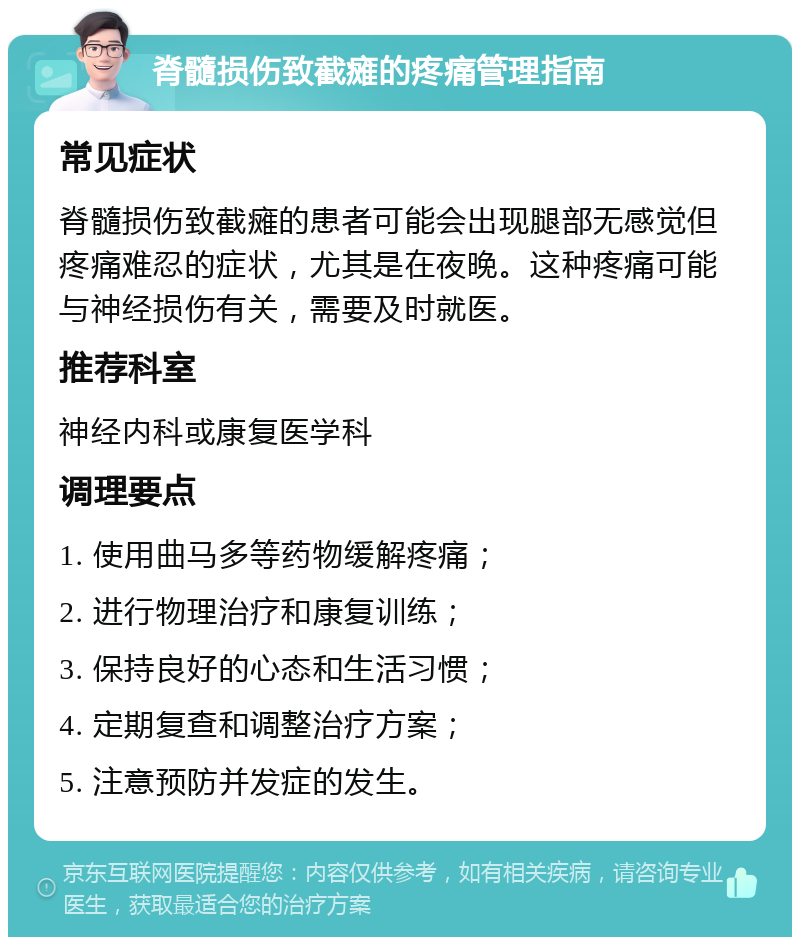 脊髓损伤致截瘫的疼痛管理指南 常见症状 脊髓损伤致截瘫的患者可能会出现腿部无感觉但疼痛难忍的症状，尤其是在夜晚。这种疼痛可能与神经损伤有关，需要及时就医。 推荐科室 神经内科或康复医学科 调理要点 1. 使用曲马多等药物缓解疼痛； 2. 进行物理治疗和康复训练； 3. 保持良好的心态和生活习惯； 4. 定期复查和调整治疗方案； 5. 注意预防并发症的发生。