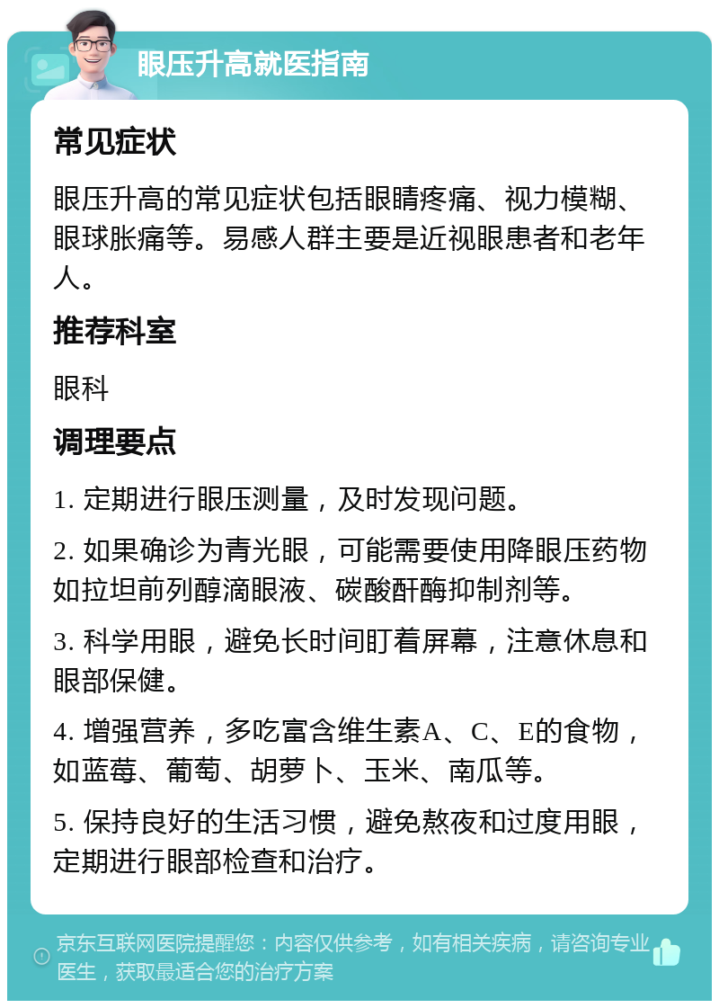 眼压升高就医指南 常见症状 眼压升高的常见症状包括眼睛疼痛、视力模糊、眼球胀痛等。易感人群主要是近视眼患者和老年人。 推荐科室 眼科 调理要点 1. 定期进行眼压测量，及时发现问题。 2. 如果确诊为青光眼，可能需要使用降眼压药物如拉坦前列醇滴眼液、碳酸酐酶抑制剂等。 3. 科学用眼，避免长时间盯着屏幕，注意休息和眼部保健。 4. 增强营养，多吃富含维生素A、C、E的食物，如蓝莓、葡萄、胡萝卜、玉米、南瓜等。 5. 保持良好的生活习惯，避免熬夜和过度用眼，定期进行眼部检查和治疗。