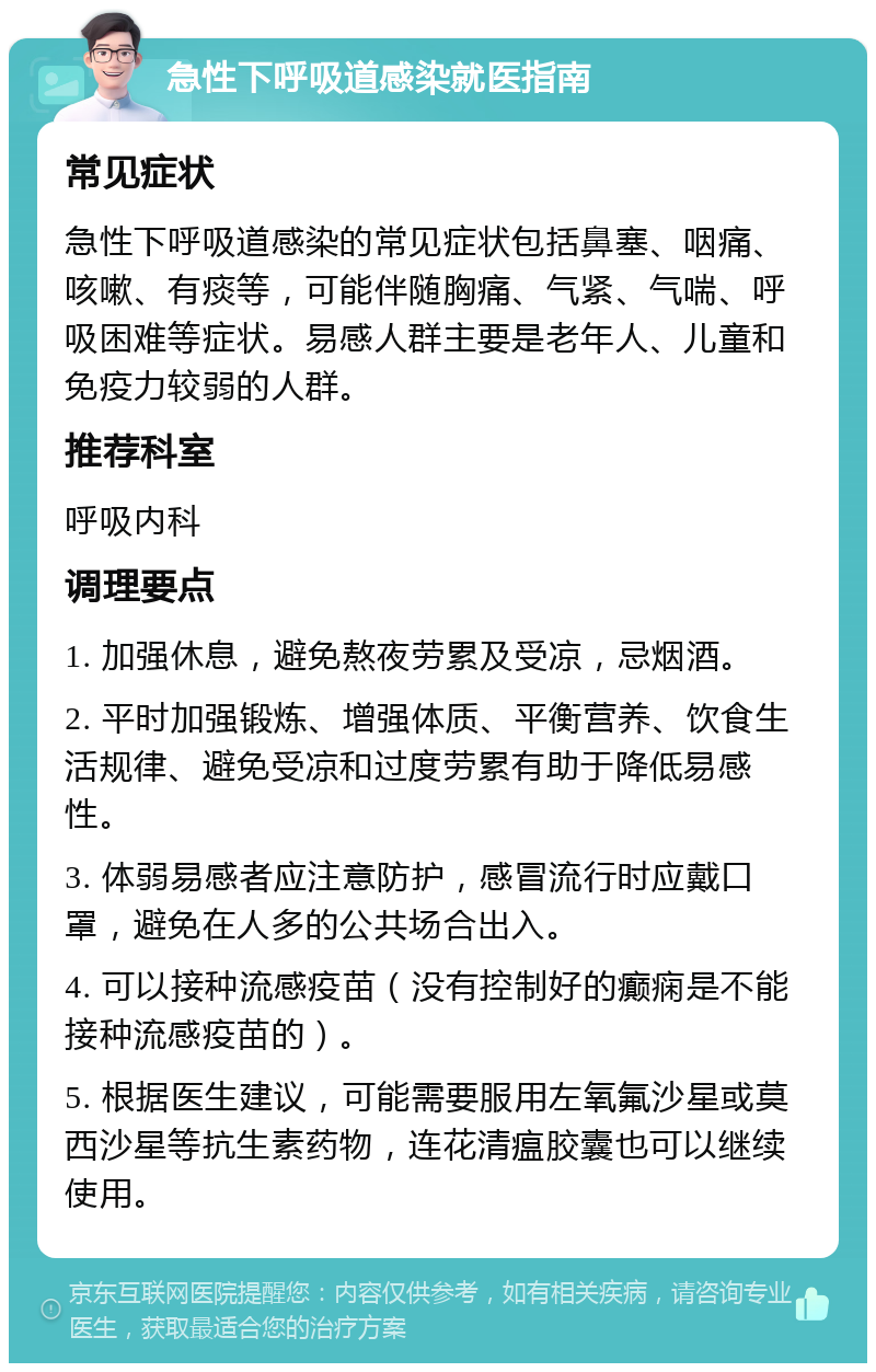 急性下呼吸道感染就医指南 常见症状 急性下呼吸道感染的常见症状包括鼻塞、咽痛、咳嗽、有痰等，可能伴随胸痛、气紧、气喘、呼吸困难等症状。易感人群主要是老年人、儿童和免疫力较弱的人群。 推荐科室 呼吸内科 调理要点 1. 加强休息，避免熬夜劳累及受凉，忌烟酒。 2. 平时加强锻炼、增强体质、平衡营养、饮食生活规律、避免受凉和过度劳累有助于降低易感性。 3. 体弱易感者应注意防护，感冒流行时应戴口罩，避免在人多的公共场合出入。 4. 可以接种流感疫苗（没有控制好的癫痫是不能接种流感疫苗的）。 5. 根据医生建议，可能需要服用左氧氟沙星或莫西沙星等抗生素药物，连花清瘟胶囊也可以继续使用。