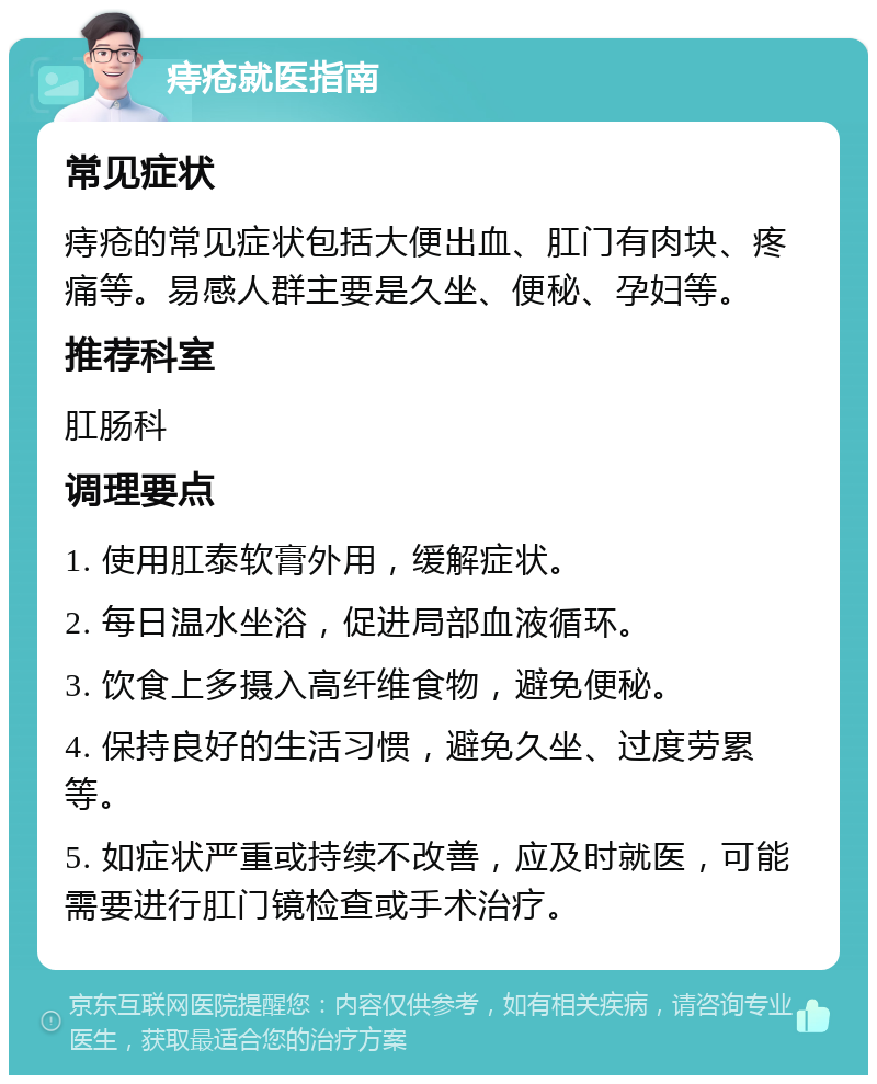 痔疮就医指南 常见症状 痔疮的常见症状包括大便出血、肛门有肉块、疼痛等。易感人群主要是久坐、便秘、孕妇等。 推荐科室 肛肠科 调理要点 1. 使用肛泰软膏外用，缓解症状。 2. 每日温水坐浴，促进局部血液循环。 3. 饮食上多摄入高纤维食物，避免便秘。 4. 保持良好的生活习惯，避免久坐、过度劳累等。 5. 如症状严重或持续不改善，应及时就医，可能需要进行肛门镜检查或手术治疗。